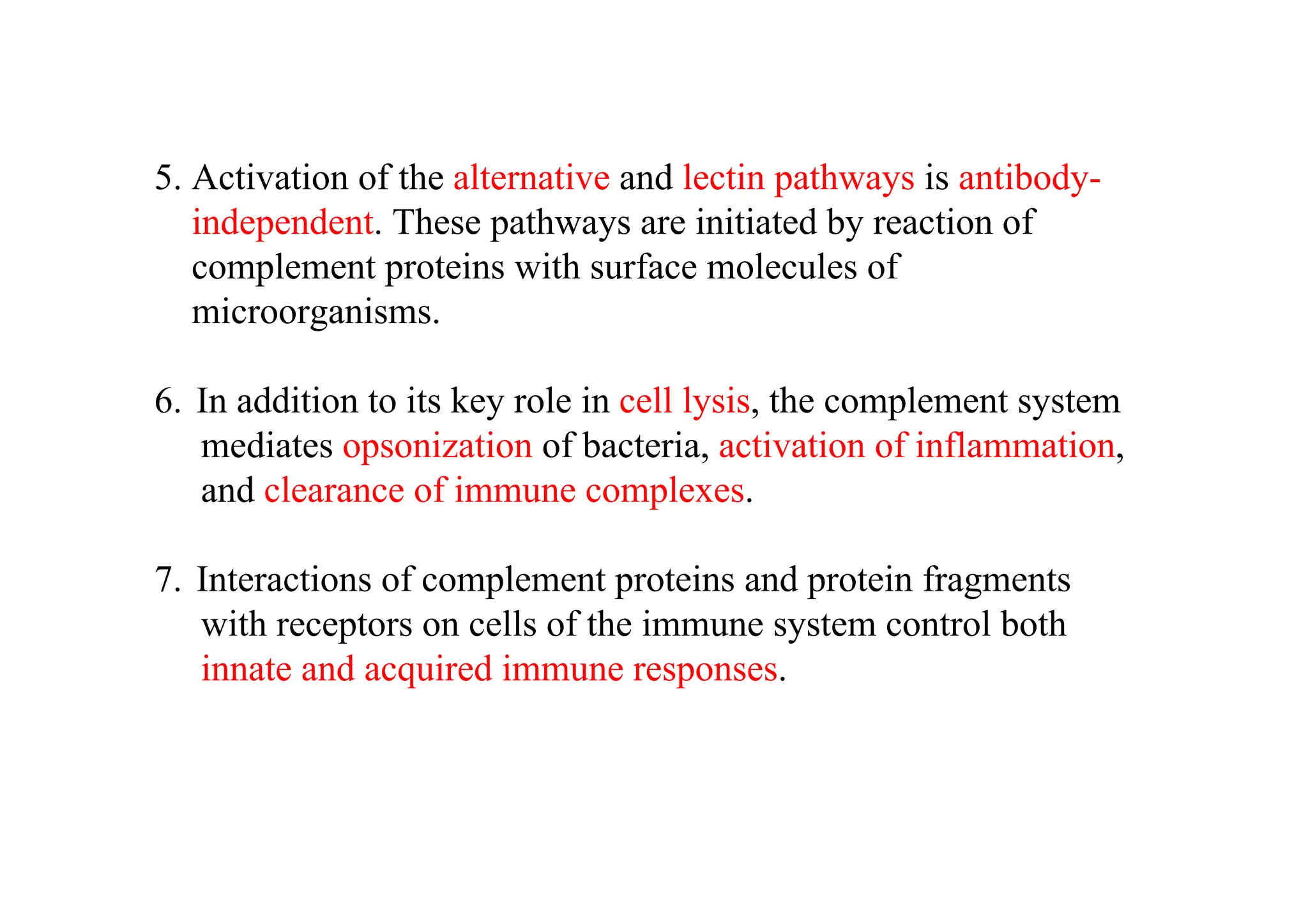 5. Activation of the alternative and lectin pathways is antibody-
independent. These pathways are initiated by reaction of
complement proteins with surface molecules of
microorganisms.
6. In addition to its key role in cell lysis, the complement system
mediates opsonization of bacteria, activation of inflammation,
and clearance of immune complexes.
7. Interactions of complement proteins and protein fragments
with receptors on cells of the immune system control both
innate and acquired immune responses.
 
