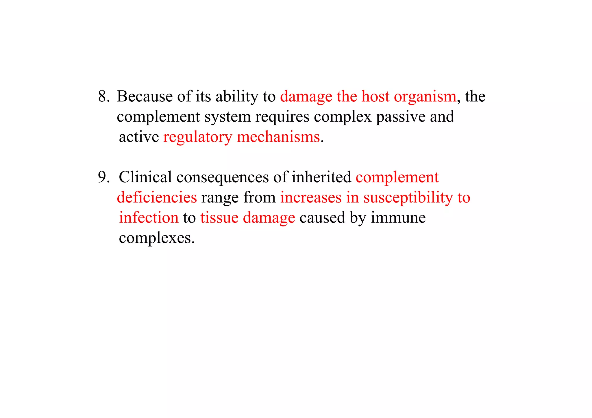 8. Because of its ability to damage the host organism, the
complement system requires complex passive and
active regulatory mechanisms.
9. Clinical consequences of inherited complement
deficiencies range from increases in susceptibility to
infection to tissue damage caused by immune
complexes.
 