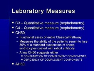 Laboratory MMeeaassuurreess 
 CC33 –– QQuuaannttiittaattiivvee mmeeaassuurree ((nneepphheelloommeettrryy)) 
 CC44 –– QQuuaannttiittaattiivvee mmeeaassuurree ((nneepphheelloommeettrryy)) 
 CCHH5500 
– FFuunnccttiioonnaall aassssaayy ooff eennttiirree CCllaassssiiccaall PPaatthhwwaayy 
– MMeeaassuurreess tthhee aabbiilliittyy ooff tthhee ppaattiieennttss sseerruumm ttoo llyyssee 
5500%% ooff aa ssttaannddaarrdd ssuussppeennssiioonn ooff sshheeeepp 
eerryytthhrrooccyytteess ccooaatteedd wwiitthh rraabbbbiitt aannttiibbooddyy 
– AA llooww CCHH5500 ssuuggggeessttss eeiitthheerr 
 CCOONNSSUUMMPPTTIIOONN OOFF CCOOMMPPLLEEMMEENNTT CCOOMMPPOONNEENNTTSS 
 DDEEFFIICCIIEENNCCYY OOFF CCOOMMPPLLEEMMEENNTT CCOOMMPPOONNEENNTTSS 
 AAHH5500 
 