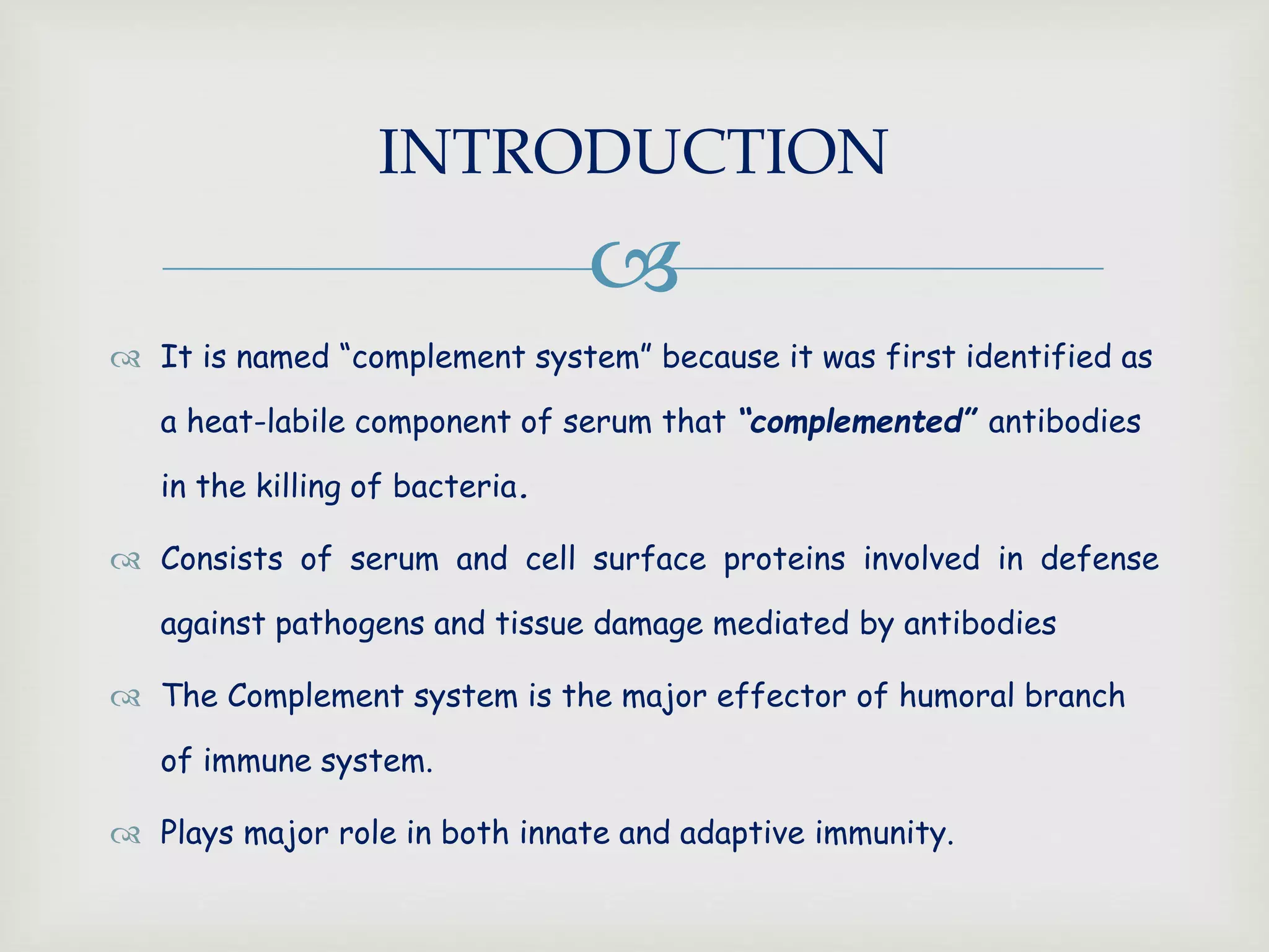 
 It is named “complement system” because it was first identified as
a heat-labile component of serum that “complemented” antibodies
in the killing of bacteria.
 Consists of serum and cell surface proteins involved in defense
against pathogens and tissue damage mediated by antibodies
 The Complement system is the major effector of humoral branch
of immune system.
 Plays major role in both innate and adaptive immunity.
INTRODUCTION
 