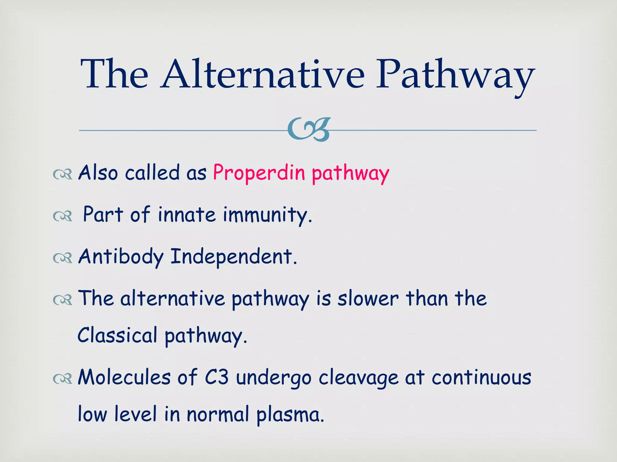 
The Alternative Pathway
 Also called as Properdin pathway
 Part of innate immunity.
 Antibody Independent.
 The alternative pathway is slower than the
Classical pathway.
 Molecules of C3 undergo cleavage at continuous
low level in normal plasma.
 