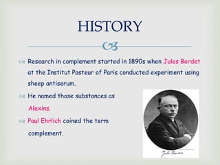 
 Research in complement started in 1890s when Jules Bordet
at the Institut Pasteur of Paris conducted experiment using
sheep antiserum.
 He named those substances as
Alexins.
 Paul Ehrlich coined the term
complement.
HISTORY
 