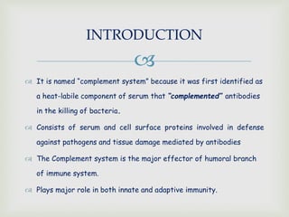 
 It is named “complement system” because it was first identified as
a heat-labile component of serum that “complemented” antibodies
in the killing of bacteria.
 Consists of serum and cell surface proteins involved in defense
against pathogens and tissue damage mediated by antibodies
 The Complement system is the major effector of humoral branch
of immune system.
 Plays major role in both innate and adaptive immunity.
INTRODUCTION
 