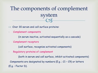 
 Over 30 serum and cell surface proteins:
- Complement components
(in serum inactive, activated sequentially as a cascade)
- Complement receptors
(cell surface, recognize activated components)
- Regulatory proteins of complement
(both in serum and cell surface, inhibit activated components)
Components are designated by numbers (E.g. ; C1 – C9) or latters
(E.g. : Factor D).
The components of complement
system
 