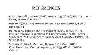 REFERENCES
• Roitt I, Brostoff J, Male D (2001). Immunology (6th ed), 480p. St. Louis:
Mosby, ISBN 0-7234-3189-2
• Parham P (2005). The immune system. New York: Garland, ISBN 0-
8153-4093-1
• DeFranco AL, Locksley RM, Robertson M (2007). Immunity: The
immune response in infectious and inflammatory disease. London;
Sunderland, MA: New Science Press; Sinauer Associates, ISBN 987-0-
9539181-0-2.
• Stoemer, Kristina A, Morrison, Thomas E. (15 March 2011).
Complement and Viral pathogenesis, Virology. 411 (2): 362-373
Central.
 