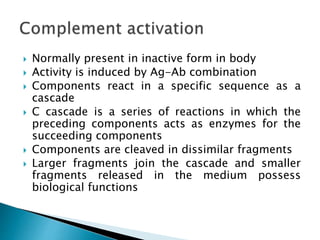  Normally present in inactive form in body
 Activity is induced by Ag-Ab combination
 Components react in a specific sequence as a
cascade
 C cascade is a series of reactions in which the
preceding components acts as enzymes for the
succeeding components
 Components are cleaved in dissimilar fragments
 Larger fragments join the cascade and smaller
fragments released in the medium possess
biological functions
 