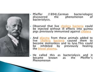  Pfieffer (1894),German bacteriologist
discovered the phenomenon of
bacteriolysis.
 Observed that live cholera bacteria could
be injected without ill effects into guinea
pigs previously immunised against cholera
 And plasma from these animals added to
live cholera bacteria caused them to
become motionless and to lyse.This could
be inhibited by previously heating
the blood plasma.
 He called this as bacteriolysis and it
became known as the Pfeiffer’s
Phenomenon
 