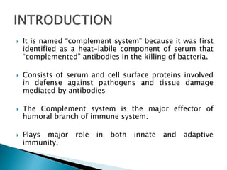  It is named “complement system” because it was first
identified as a heat-labile component of serum that
“complemented” antibodies in the killing of bacteria.
 Consists of serum and cell surface proteins involved
in defense against pathogens and tissue damage
mediated by antibodies
 The Complement system is the major effector of
humoral branch of immune system.
 Plays major role in both innate and adaptive
immunity.
 