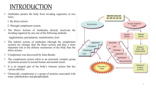 INTRODUCTION
• Antibodies protect the body from invading organisms in two
ways:
1. By direct actions
2. Through complement system.
• The Direct Actions of Antibodies directly inactivate the
invading organism by any one of the following methods:
Agglutination, precipitation, neutralization, lysis
• The indirect actions of antibodies (through the complement
system) are stronger than the direct actions and play a more
important role in the defense mechanism of the body than the
direct actions.
• Complement was discovered by Jules Bordet.
• The complement system refers to an extremely complex group
of proteins present in normal human and animal serum.
• It is an integral part of the body’s immune system that has
various abilities.
• Chemically complement is a group of proteins associated with
some carbohydrates and phospholipids.
2
 