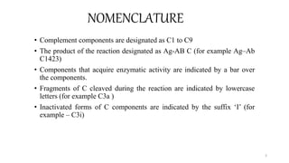 NOMENCLATURE
• Complement components are designated as C1 to C9
• The product of the reaction designated as Ag-AB C (for example Ag–Ab
C1423)
• Components that acquire enzymatic activity are indicated by a bar over
the components.
• Fragments of C cleaved during the reaction are indicated by lowercase
letters (for example C3a )
• Inactivated forms of C components are indicated by the suffix ‘I’ (for
example – C3i)
3
 