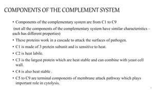 COMPONENTS OF THE COMPLEMENT SYSTEM
• Components of the complementary system are from C1 to C9
(not all the components of the complementary system have similar characteristics –
each has different properties)
• These proteins work in a cascade to attack the surfaces of pathogen.
• C1 is made of 3 protein subunit and is sensitive to heat.
• C2 is heat labile.
• C3 is the largest protein which are heat stable and can combine with yeast cell
wall.
• C4 is also heat stable .
• C5 to C9 are terminal components of membrane attack pathway which plays
important role in cytolysis.
4
 