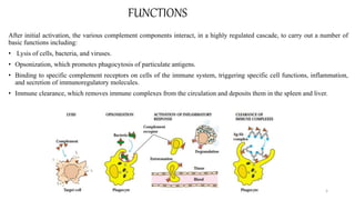 FUNCTIONS
After initial activation, the various complement components interact, in a highly regulated cascade, to carry out a number of
basic functions including:
• Lysis of cells, bacteria, and viruses.
• Opsonization, which promotes phagocytosis of particulate antigens.
• Binding to specific complement receptors on cells of the immune system, triggering specific cell functions, inflammation,
and secretion of immunoregulatory molecules.
• Immune clearance, which removes immune complexes from the circulation and deposits them in the spleen and liver.
5
 
