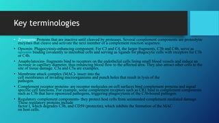 Key terminologies
• Zymogens-Proteins that are inactive until cleaved by proteases. Several complement components are proteolytic
enzymes that cleave and activate the next member of a complement reaction sequence.
• Opsonin- Phagocytosis-enhancing component. For C3 and C4, the larger fragments, C3b and C4b, serve as
opsonin binding covalently to microbial cells and serving as ligands for phagocytic cells with receptors for C3b
or C4b.
• Anaphylatoxins- fragments bind to receptors on the endothelial cells lining small blood vessels and induce an
increase in capillary diameter, thus enhancing blood flow to the affected area. They also attract other cells to the
site of tissue damage. C3a and C5a are examples.
• Membrane attack complex (MAC)- insert into the
cell membranes of invading microorganisms and punch holes that result in lysis of the
pathogen.
• Complement receptor proteins- are receptor molecules on cell surfaces bind complement proteins and signal
specific cell functions. For example, some complement receptors such as CR1 bind to complement components
such as C3b that have opsonized pathogens, triggering phagocytosis of the C3b-bound pathogen.
• Regulatory complement components- they protect host cells from unintended complement mediated damage.
These regulatory proteins include
factor I, which degrades C3b, and CD59 (protectin), which inhibits the formation of the MAC
on host cells.
 