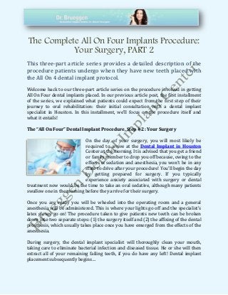 The Complete All On Four Implants Procedure:
Your Surgery, PART 2
This three-part article series provides a detailed description of the
procedure patients undergo when they have new teeth placed with
the All On 4 dental implant protocol.
Welcome back to our three-part article series on the procedure involved in getting
All On Four dental implants placed. In our previous article post, the first installment
of the series, we explained what patients could expect from the first step of their
journey to oral rehabilitation: their initial consultation with a dental implant
specialist in Houston. In this installment, we’ll focus on the procedure itself and
what it entails!
The “All On Four” Dental Implant Procedure, Step # 2: Your Surgery
On the day of your surgery, you will most likely be
required to arrive at the Dental Implant in Houston
Center at the morning. It is advised that you get a friend
or family member to drop you off because, owing to the
effects of sedation and anesthesia, you won’t be in any
state to drive after your procedure! You’ll begin the day
by getting prepared for surgery. If you typically
experience anxiety associated with surgery or dental
treatment now would be the time to take an oral sedative, although many patients
swallow one in the morning before they arrive for their surgery.
Once you are ready you will be wheeled into the operating room and a general
anesthesia will be administered. This is where your lights go off and the specialist’s
latex gloves go on! The procedure taken to give patients new teeth can be broken
down into two separate steps: (1) the surgery itself and (2) the affixing of the dental
prosthesis, which usually takes place once you have emerged from the effects of the
anesthesia.
During surgery, the dental implant specialist will thoroughly clean your mouth,
taking care to eliminate bacterial infection and diseased tissue. He or she will then
extract all of your remaining failing teeth, if you do have any left! Dental implant
placement subsequently begins…
 