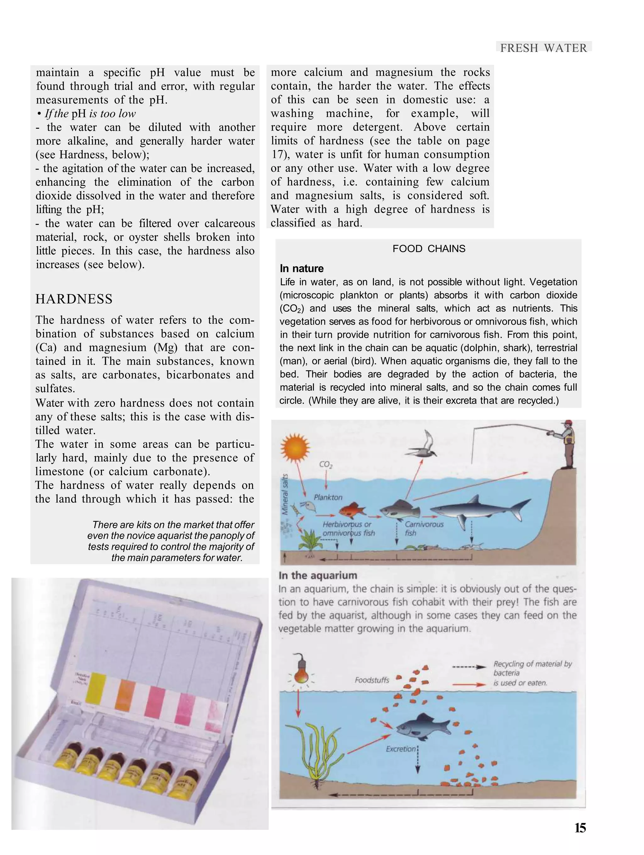 FRESH WATER

maintain a specific pH value must be                  more calcium and magnesium the rocks
found through trial and error, with regular           contain, the harder the water. The effects
measurements of the pH.                               of this can be seen in domestic use: a
• If the pH is too low                                washing machine, for example, will
- the water can be diluted with another               require more detergent. Above certain
more alkaline, and generally harder water             limits of hardness (see the table on page
(see Hardness, below);                                17), water is unfit for human consumption
- the agitation of the water can be increased,        or any other use. Water with a low degree
enhancing the elimination of the carbon               of hardness, i.e. containing few calcium
dioxide dissolved in the water and therefore          and magnesium salts, is considered soft.
lifting the pH;                                       Water with a high degree of hardness is
- the water can be filtered over calcareous           classified as hard.
material, rock, or oyster shells broken into
little pieces. In this case, the hardness also                                   FOOD CHAINS
increases (see below).                                 In nature
                                                       Life in water, as on land, is not possible without light. Vegetation
                                                       (microscopic plankton or plants) absorbs it with carbon dioxide
HARDNESS
                                                       (CO2) and uses the mineral salts, which act as nutrients. This
The hardness of water refers to the com-               vegetation serves as food for herbivorous or omnivorous fish, which
bination of substances based on calcium                in their turn provide nutrition for carnivorous fish. From this point,
(Ca) and magnesium (Mg) that are con-                  the next link in the chain can be aquatic (dolphin, shark), terrestrial
tained in it. The main substances, known               (man), or aerial (bird). When aquatic organisms die, they fall to the
as salts, are carbonates, bicarbonates and             bed. Their bodies are degraded by the action of bacteria, the
sulfates.                                              material is recycled into mineral salts, and so the chain comes full
Water with zero hardness does not contain              circle. (While they are alive, it is their excreta that are recycled.)
any of these salts; this is the case with dis-
tilled water.
The water in some areas can be particu-
larly hard, mainly due to the presence of
limestone (or calcium carbonate).
The hardness of water really depends on
the land through which it has passed: the

           There are kits on the market that offer
          even the novice aquarist the panoply of
          tests required to control the majority of
                the main parameters for water.




                                                                                                                             15
 