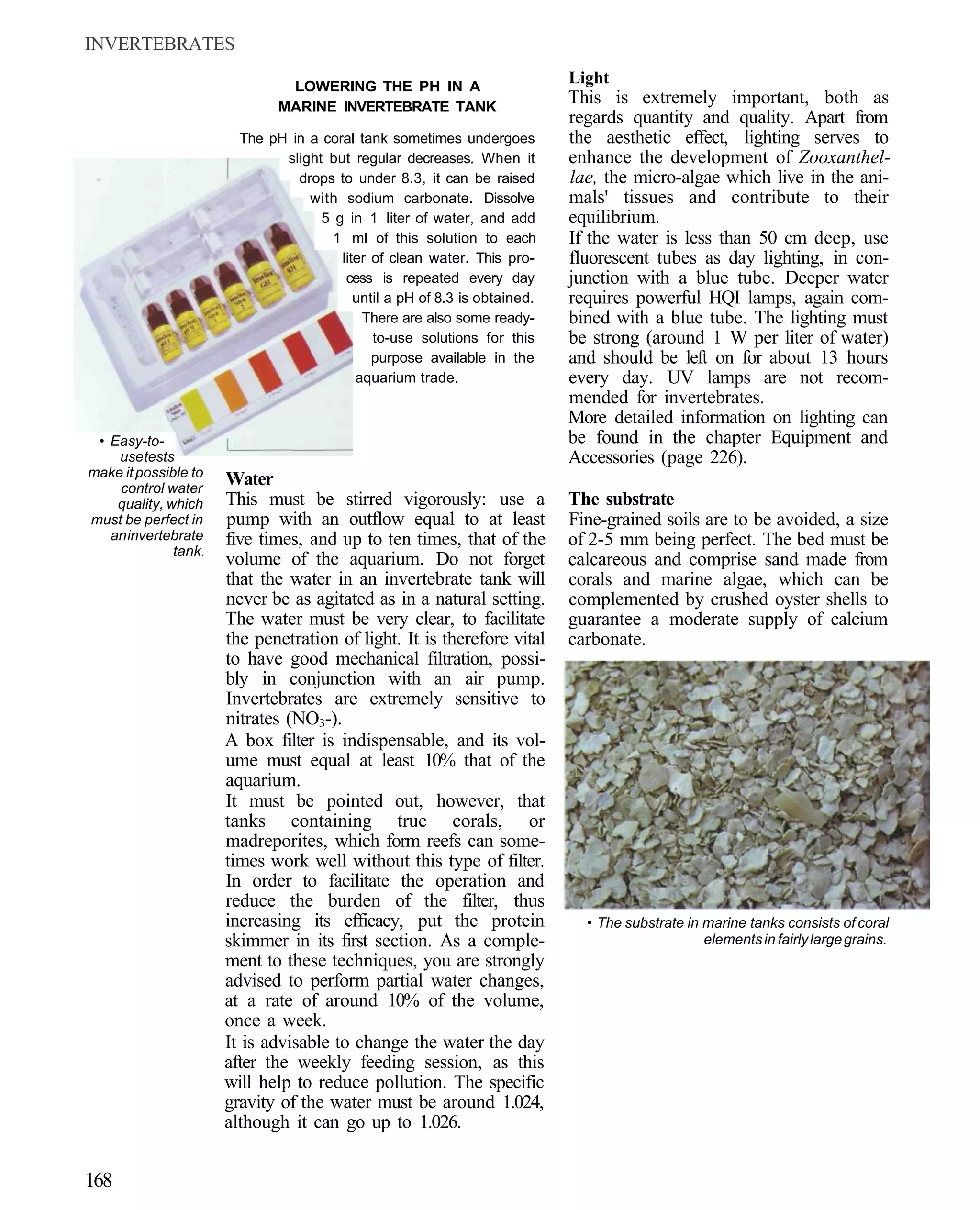 INVERTEBRATES

                               LOWERING THE PH IN A
                                                                           Light
                              MARINE INVERTEBRATE TANK
                                                                           This is extremely important, both as
                                                                           regards quantity and quality. Apart from
                        The pH in a coral tank sometimes undergoes         the aesthetic effect, lighting serves to
                              slight but regular decreases. When it        enhance the development of Zooxanthel-
                                drops to under 8.3, it can be raised       lae, the micro-algae which live in the ani-
                                  with sodium carbonate. Dissolve          mals' tissues and contribute to their
                                    5 g in 1 liter of water, and add       equilibrium.
                                      1 ml of this solution to each        If the water is less than 50 cm deep, use
                                       liter of clean water. This pro-     fluorescent tubes as day lighting, in con-
                                        cess is repeated every day         junction with a blue tube. Deeper water
                                          until a pH of 8.3 is obtained.   requires powerful HQI lamps, again com-
                                           There are also some ready-      bined with a blue tube. The lighting must
                                             to-use solutions for this     be strong (around 1 W per liter of water)
                                             purpose available in the      and should be left on for about 13 hours
                                          aquarium trade.                  every day. UV lamps are not recom-
                                                                           mended for invertebrates.
                                                                           More detailed information on lighting can
 • Easy-to-                                                                be found in the chapter Equipment and
    use tests                                                              Accessories (page 226).
make it possible to
    control water
                      Water
    quality, which    This must be stirred vigorously: use a               The substrate
must be perfect in    pump with an outflow equal to at least               Fine-grained soils are to be avoided, a size
   an invertebrate    five times, and up to ten times, that of the         of 2-5 mm being perfect. The bed must be
              tank.
                      volume of the aquarium. Do not forget                calcareous and comprise sand made from
                      that the water in an invertebrate tank will          corals and marine algae, which can be
                      never be as agitated as in a natural setting.        complemented by crushed oyster shells to
                      The water must be very clear, to facilitate          guarantee a moderate supply of calcium
                      the penetration of light. It is therefore vital      carbonate.
                      to have good mechanical filtration, possi-
                      bly in conjunction with an air pump.
                      Invertebrates are extremely sensitive to
                      nitrates (NO3-).
                      A box filter is indispensable, and its vol-
                      ume must equal at least 10% that of the
                      aquarium.
                      It must be pointed out, however, that
                      tanks containing true corals, or
                      madreporites, which form reefs can some-
                      times work well without this type of filter.
                      In order to facilitate the operation and
                      reduce the burden of the filter, thus
                      increasing its efficacy, put the protein               • The substrate in marine tanks consists of coral
                      skimmer in its first section. As a comple-                                elements in fairly large grains.
                      ment to these techniques, you are strongly
                      advised to perform partial water changes,
                      at a rate of around 10% of the volume,
                      once a week.
                      It is advisable to change the water the day
                      after the weekly feeding session, as this
                      will help to reduce pollution. The specific
                      gravity of the water must be around 1.024,
                      although it can go up to 1.026.


168
 