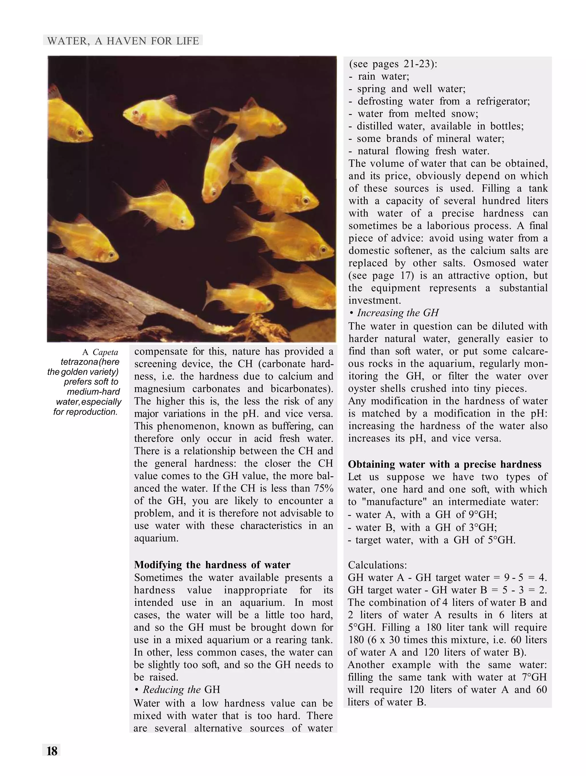 WATER, A HAVEN FOR LIFE

                                                                       (see pages 21-23):
                                                                       - rain water;
                                                                       - spring and well water;
                                                                       - defrosting water from a refrigerator;
                                                                       - water from melted snow;
                                                                       - distilled water, available in bottles;
                                                                       - some brands of mineral water;
                                                                       - natural flowing fresh water.
                                                                       The volume of water that can be obtained,
                                                                       and its price, obviously depend on which
                                                                       of these sources is used. Filling a tank
                                                                       with a capacity of several hundred liters
                                                                       with water of a precise hardness can
                                                                       sometimes be a laborious process. A final
                                                                       piece of advice: avoid using water from a
                                                                       domestic softener, as the calcium salts are
                                                                       replaced by other salts. Osmosed water
                                                                       (see page 17) is an attractive option, but
                                                                       the equipment represents a substantial
                                                                       investment.
                                                                       • Increasing the GH
                                                                       The water in question can be diluted with
                                                                       harder natural water, generally easier to
          A Capeta     compensate for this, nature has provided a      find than soft water, or put some calcare-
    tetrazona (here    screening device, the CH (carbonate hard-       ous rocks in the aquarium, regularly mon-
the golden variety)
     prefers soft to
                       ness, i.e. the hardness due to calcium and      itoring the GH, or filter the water over
      medium-hard      magnesium carbonates and bicarbonates).         oyster shells crushed into tiny pieces.
   water, especially   The higher this is, the less the risk of any    Any modification in the hardness of water
  for reproduction.    major variations in the pH. and vice versa.     is matched by a modification in the pH:
                       This phenomenon, known as buffering, can        increasing the hardness of the water also
                       therefore only occur in acid fresh water.       increases its pH, and vice versa.
                       There is a relationship between the CH and
                       the general hardness: the closer the CH         Obtaining water with a precise hardness
                       value comes to the GH value, the more bal-      Let us suppose we have two types of
                       anced the water. If the CH is less than 75%     water, one hard and one soft, with which
                       of the GH, you are likely to encounter a        to "manufacture" an intermediate water:
                       problem, and it is therefore not advisable to   - water A, with a GH of 9°GH;
                       use water with these characteristics in an      - water B, with a GH of 3°GH;
                       aquarium.                                       - target water, with a GH of 5°GH.

                       Modifying the hardness of water                 Calculations:
                       Sometimes the water available presents a        GH water A - GH target water = 9 - 5 = 4.
                       hardness value inappropriate for its            GH target water - GH water B = 5 - 3 = 2.
                       intended use in an aquarium. In most            The combination of 4 liters of water B and
                       cases, the water will be a little too hard,     2 liters of water A results in 6 liters at
                       and so the GH must be brought down for          5°GH. Filling a 180 liter tank will require
                       use in a mixed aquarium or a rearing tank.      180 (6 x 30 times this mixture, i.e. 60 liters
                       In other, less common cases, the water can      of water A and 120 liters of water B).
                       be slightly too soft, and so the GH needs to    Another example with the same water:
                       be raised.                                      filling the same tank with water at 7°GH
                       • Reducing the GH                               will require 120 liters of water A and 60
                       Water with a low hardness value can be          liters of water B.
                       mixed with water that is too hard. There
                       are several alternative sources of water

18
 