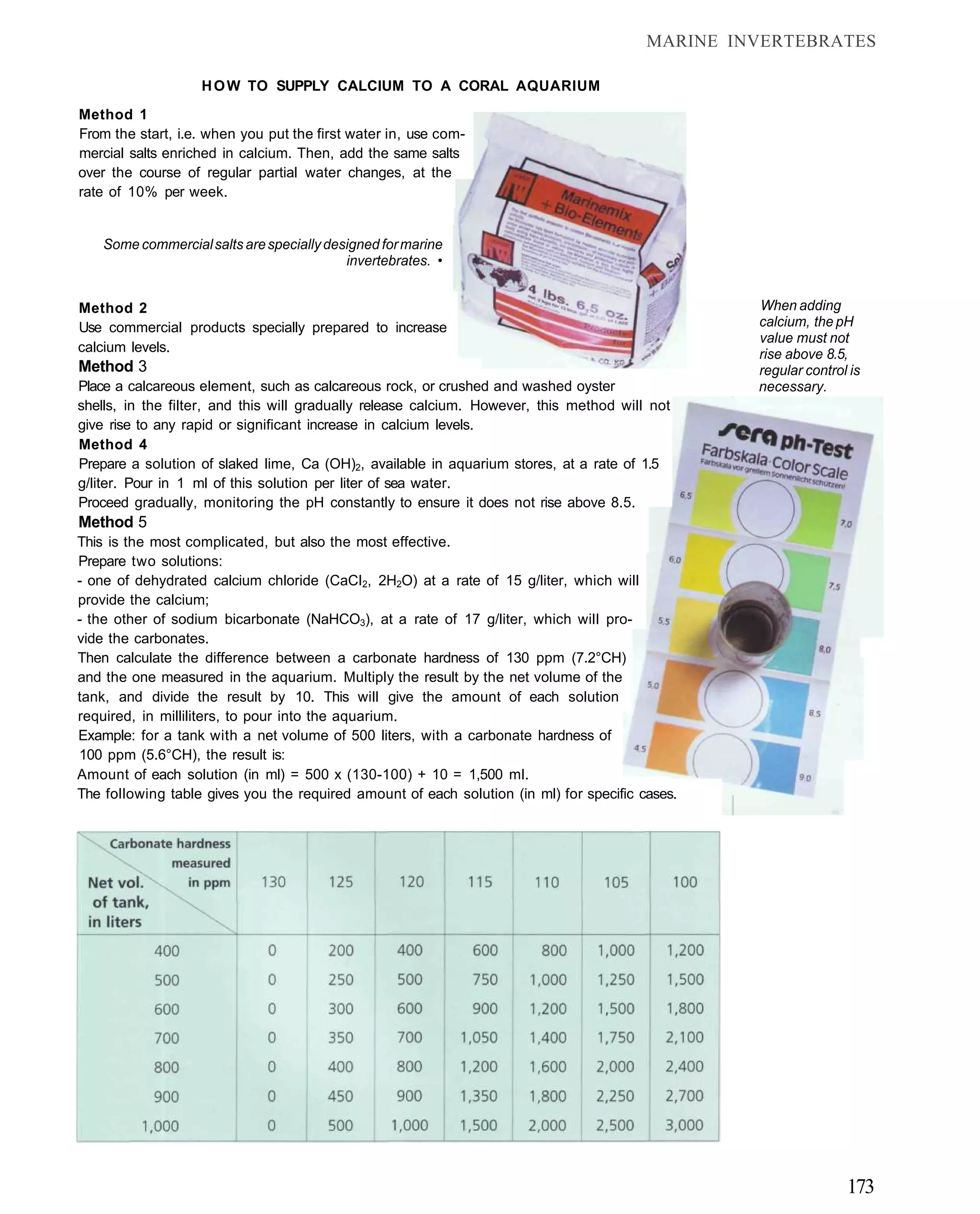 MARINE INVERTEBRATES

                   H O W TO SUPPLY CALCIUM TO A CORAL AQUARIUM
Method 1
From the start, i.e. when you put the first water in, use com-
mercial salts enriched in calcium. Then, add the same salts
over the course of regular partial water changes, at the
rate of 10% per week.


    Some commercial salts are specially designed for marine
                                           invertebrates. •


Method 2                                                                                          When adding
Use commercial products specially prepared to increase                                            calcium, the pH
                                                                                                  value must not
calcium levels.                                                                                   rise above 8.5,
Method 3                                                                                          regular control is
Place a calcareous element, such as calcareous rock, or crushed and washed oyster                 necessary.
shells, in the filter, and this will gradually release calcium. However, this method will not
give rise to any rapid or significant increase in calcium levels.
Method 4
Prepare a solution of slaked lime, Ca (OH)2, available in aquarium stores, at a rate of 1.5
g/liter. Pour in 1 ml of this solution per liter of sea water.
Proceed gradually, monitoring the pH constantly to ensure it does not rise above 8.5.
Method 5
This is the most complicated, but also the most effective.
Prepare two solutions:
- one of dehydrated calcium chloride (CaCI2, 2H2O) at a rate of 15 g/liter, which will
provide the calcium;
- the other of sodium bicarbonate (NaHCO3), at a rate of 17 g/liter, which will pro-
vide the carbonates.
Then calculate the difference between a carbonate hardness of 130 ppm (7.2°CH)
and the one measured in the aquarium. Multiply the result by the net volume of the
tank, and divide the result by 10. This will give the amount of each solution
required, in milliliters, to pour into the aquarium.
Example: for a tank with a net volume of 500 liters, with a carbonate hardness of
100 ppm (5.6°CH), the result is:
Amount of each solution (in ml) = 500 x (130-100) + 10 = 1,500 ml.
The following table gives you the required amount of each solution (in ml) for specific cases.




                                                                                                                 173
 