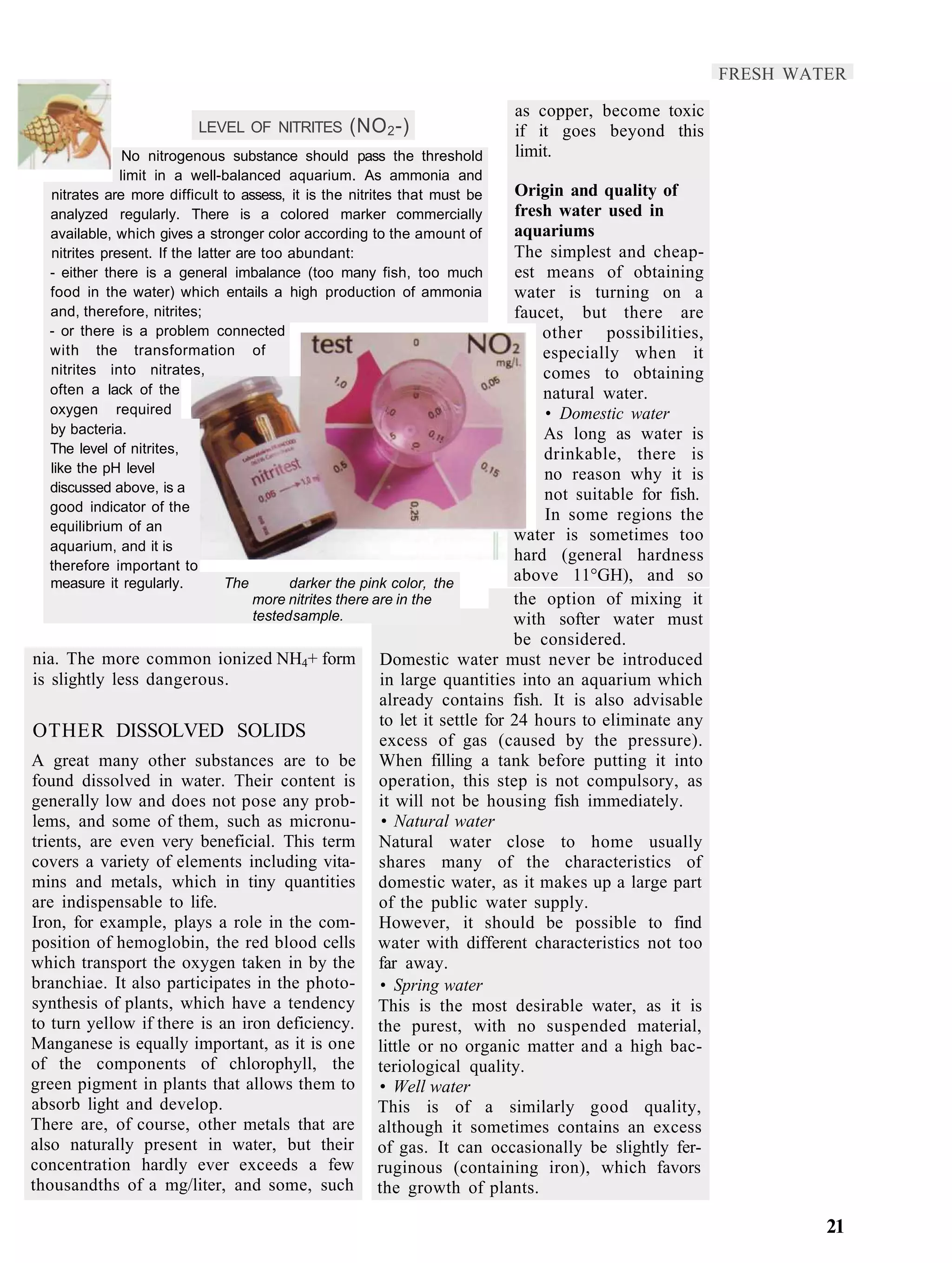 FRESH WATER

                                                                           as copper, become toxic
                          LEVEL OF NITRITES       (NO 2 -)                 if it goes beyond this
               No nitrogenous substance should pass the threshold          limit.
              limit in a well-balanced aquarium. As ammonia and
  nitrates are more difficult to assess, it is the nitrites that must be   Origin and quality of
  analyzed regularly. There is a colored marker commercially               fresh water used in
  available, which gives a stronger color according to the amount of       aquariums
  nitrites present. If the latter are too abundant:                        The simplest and cheap-
  - either there is a general imbalance (too many fish, too much           est means of obtaining
  food in the water) which entails a high production of ammonia            water is turning on a
  and, therefore, nitrites;                                                faucet, but there are
  - or there is a problem connected                                            other possibilities,
  with the transformation of                                                   especially when it
  nitrites into nitrates,                                                      comes to obtaining
  often a lack of the                                                          natural water.
  oxygen required                                                              • Domestic water
  by bacteria.                                                                 As long as water is
  The level of nitrites,                                                       drinkable, there is
  like the pH level                                                            no reason why it is
  discussed above, is a
                                                                               not suitable for fish.
  good indicator of the
                                                                               In some regions the
  equilibrium of an
                                                                           water is sometimes too
  aquarium, and it is
                                                                           hard (general hardness
  therefore important to
  measure it regularly.         The        darker the pink color, the
                                                                           above 11°GH), and so
                                     more nitrites there are in the        the option of mixing it
                                     tested sample.                        with softer water must
                                                                           be considered.
nia. The more common ionized NH4+ form                Domestic water must never be introduced
is slightly less dangerous.                           in large quantities into an aquarium which
                                                      already contains fish. It is also advisable
                                                      to let it settle for 24 hours to eliminate any
OTHER DISSOLVED SOLIDS                                excess of gas (caused by the pressure).
A great many other substances are to be               When filling a tank before putting it into
found dissolved in water. Their content is            operation, this step is not compulsory, as
generally low and does not pose any prob-             it will not be housing fish immediately.
lems, and some of them, such as micronu-               • Natural water
trients, are even very beneficial. This term          Natural water close to home usually
covers a variety of elements including vita-          shares many of the characteristics of
mins and metals, which in tiny quantities             domestic water, as it makes up a large part
are indispensable to life.                            of the public water supply.
Iron, for example, plays a role in the com-           However, it should be possible to find
position of hemoglobin, the red blood cells           water with different characteristics not too
which transport the oxygen taken in by the            far away.
branchiae. It also participates in the photo-         • Spring water
synthesis of plants, which have a tendency            This is the most desirable water, as it is
to turn yellow if there is an iron deficiency.        the purest, with no suspended material,
Manganese is equally important, as it is one          little or no organic matter and a high bac-
of the components of chlorophyll, the                 teriological quality.
green pigment in plants that allows them to           • Well water
absorb light and develop.                             This is of a similarly good quality,
There are, of course, other metals that are           although it sometimes contains an excess
also naturally present in water, but their            of gas. It can occasionally be slightly fer-
concentration hardly ever exceeds a few               ruginous (containing iron), which favors
thousandths of a mg/liter, and some, such             the growth of plants.

                                                                                                                 21
 