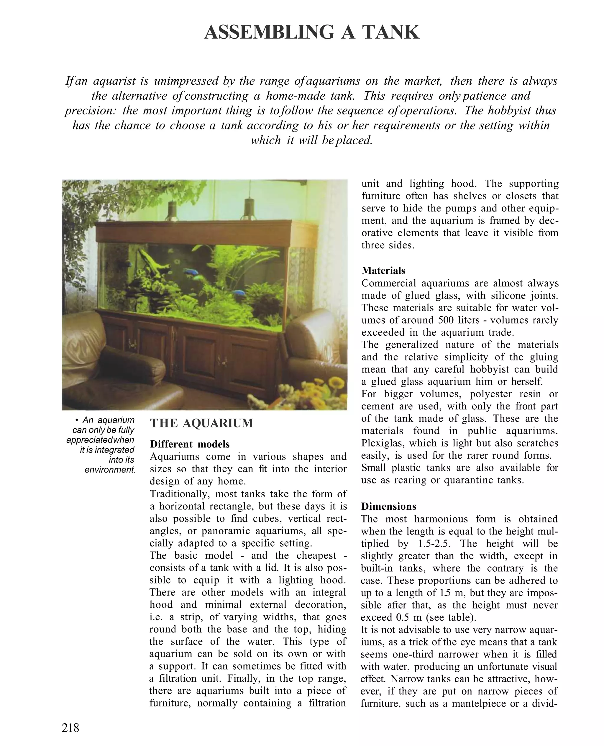 ASSEMBLING A TANK

If an aquarist is unimpressed by the range of aquariums on the market, then there is always
      the alternative of constructing a home-made tank. This requires only patience and
precision: the most important thing is to follow the sequence of operations. The hobbyist thus
  has the chance to choose a tank according to his or her requirements or the setting within
                                     which it will be placed.


                                                                         unit and lighting hood. The supporting
                                                                         furniture often has shelves or closets that
                                                                         serve to hide the pumps and other equip-
                                                                         ment, and the aquarium is framed by dec-
                                                                         orative elements that leave it visible from
                                                                         three sides.

                                                                         Materials
                                                                         Commercial aquariums are almost always
                                                                         made of glued glass, with silicone joints.
                                                                         These materials are suitable for water vol-
                                                                         umes of around 500 liters - volumes rarely
                                                                         exceeded in the aquarium trade.
                                                                         The generalized nature of the materials
                                                                         and the relative simplicity of the gluing
                                                                         mean that any careful hobbyist can build
                                                                         a glued glass aquarium him or herself.
                                                                         For bigger volumes, polyester resin or
                                                                         cement are used, with only the front part
  • An aquarium                                                          of the tank made of glass. These are the
 can only be fully
                        THE AQUARIUM
                                                                         materials found in public aquariums.
appreciated when                                                         Plexiglas, which is light but also scratches
   it is integrated
                        Different models
             into its   Aquariums come in various shapes and             easily, is used for the rarer round forms.
     environment.       sizes so that they can fit into the interior     Small plastic tanks are also available for
                        design of any home.                              use as rearing or quarantine tanks.
                        Traditionally, most tanks take the form of
                        a horizontal rectangle, but these days it is     Dimensions
                        also possible to find cubes, vertical rect-      The most harmonious form is obtained
                        angles, or panoramic aquariums, all spe-         when the length is equal to the height mul-
                        cially adapted to a specific setting.            tiplied by 1.5-2.5. The height will be
                        The basic model - and the cheapest -             slightly greater than the width, except in
                        consists of a tank with a lid. It is also pos-   built-in tanks, where the contrary is the
                        sible to equip it with a lighting hood.          case. These proportions can be adhered to
                        There are other models with an integral          up to a length of 1.5 m, but they are impos-
                        hood and minimal external decoration,            sible after that, as the height must never
                        i.e. a strip, of varying widths, that goes       exceed 0.5 m (see table).
                        round both the base and the top, hiding          It is not advisable to use very narrow aquar-
                        the surface of the water. This type of           iums, as a trick of the eye means that a tank
                        aquarium can be sold on its own or with          seems one-third narrower when it is filled
                        a support. It can sometimes be fitted with       with water, producing an unfortunate visual
                        a filtration unit. Finally, in the top range,    effect. Narrow tanks can be attractive, how-
                        there are aquariums built into a piece of        ever, if they are put on narrow pieces of
                        furniture, normally containing a filtration      furniture, such as a mantelpiece or a divid-

218
 