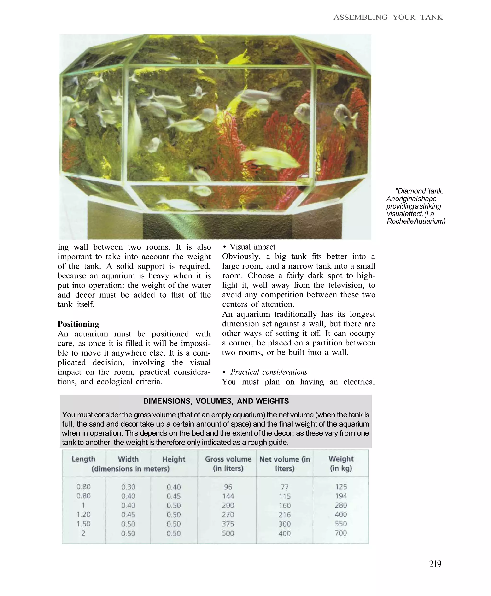 ASSEMBLING YOUR TANK




                                                                                                       "Diamond" tank.
                                                                                                    An original shape
                                                                                                    providing a striking
                                                                                                    visual effect. (La
                                                                                                    Rochelle Aquarium)


ing wall between two rooms. It is also            • Visual impact
important to take into account the weight         Obviously, a big tank fits better into a
of the tank. A solid support is required,         large room, and a narrow tank into a small
because an aquarium is heavy when it is           room. Choose a fairly dark spot to high-
put into operation: the weight of the water       light it, well away from the television, to
and decor must be added to that of the            avoid any competition between these two
tank itself.                                      centers of attention.
                                                  An aquarium traditionally has its longest
Positioning                                       dimension set against a wall, but there are
An aquarium must be positioned with               other ways of setting it off. It can occupy
care, as once it is filled it will be impossi-    a corner, be placed on a partition between
ble to move it anywhere else. It is a com-        two rooms, or be built into a wall.
plicated decision, involving the visual
impact on the room, practical considera-          • Practical considerations
tions, and ecological criteria.                   You must plan on having an electrical

                          DIMENSIONS, VOLUMES, AND WEIGHTS
 You must consider the gross volume (that of an empty aquarium) the net volume (when the tank is
 full, the sand and decor take up a certain amount of space) and the final weight of the aquarium
 when in operation. This depends on the bed and the extent of the decor; as these vary from one
 tank to another, the weight is therefore only indicated as a rough guide.




                                                                                                                  219
 
