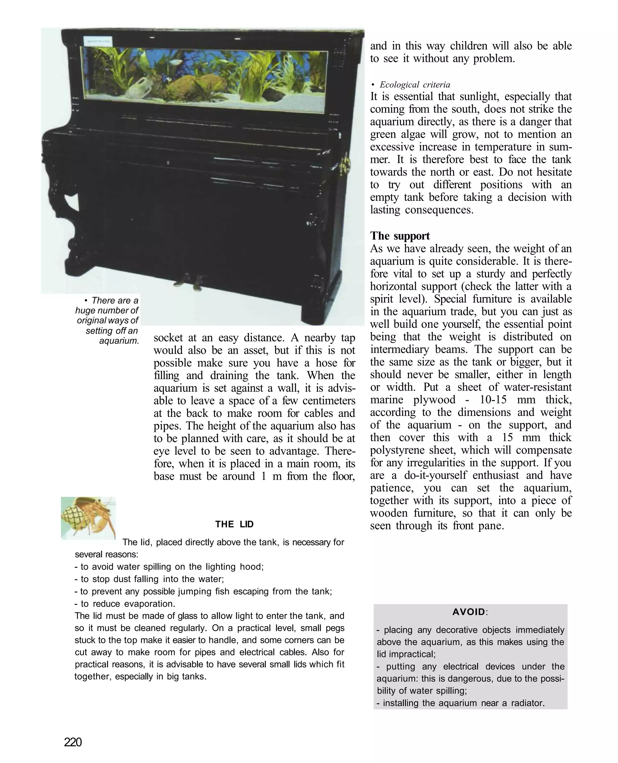 and in this way children will also be able
                                                                           to see it without any problem.

                                                                           • Ecological criteria
                                                                           It is essential that sunlight, especially that
                                                                           coming from the south, does not strike the
                                                                           aquarium directly, as there is a danger that
                                                                           green algae will grow, not to mention an
                                                                           excessive increase in temperature in sum-
                                                                           mer. It is therefore best to face the tank
                                                                           towards the north or east. Do not hesitate
                                                                           to try out different positions with an
                                                                           empty tank before taking a decision with
                                                                           lasting consequences.

                                                                           The support
                                                                           As we have already seen, the weight of an
                                                                           aquarium is quite considerable. It is there-
                                                                           fore vital to set up a sturdy and perfectly
                                                                           horizontal support (check the latter with a
   • There are a                                                           spirit level). Special furniture is available
 huge number of                                                            in the aquarium trade, but you can just as
 original ways of                                                          well build one yourself, the essential point
   setting off an
       aquarium.     socket at an easy distance. A nearby tap              being that the weight is distributed on
                     would also be an asset, but if this is not            intermediary beams. The support can be
                     possible make sure you have a hose for                the same size as the tank or bigger, but it
                     filling and draining the tank. When the               should never be smaller, either in length
                     aquarium is set against a wall, it is advis-          or width. Put a sheet of water-resistant
                     able to leave a space of a few centimeters            marine plywood - 10-15 mm thick,
                     at the back to make room for cables and               according to the dimensions and weight
                     pipes. The height of the aquarium also has            of the aquarium - on the support, and
                     to be planned with care, as it should be at           then cover this with a 15 mm thick
                     eye level to be seen to advantage. There-             polystyrene sheet, which will compensate
                     fore, when it is placed in a main room, its           for any irregularities in the support. If you
                     base must be around 1 m from the floor,               are a do-it-yourself enthusiast and have
                                                                           patience, you can set the aquarium,
                                                                           together with its support, into a piece of
                                                                           wooden furniture, so that it can only be
                                     THE LID                               seen through its front pane.
              The lid, placed directly above the tank, is necessary for
 several reasons:
 - to avoid water spilling on the lighting hood;
 - to stop dust falling into the water;
 - to prevent any possible jumping fish escaping from the tank;
 - to reduce evaporation.
 The lid must be made of glass to allow light to enter the tank, and                               AVOID:
 so it must be cleaned regularly. On a practical level, small pegs          - placing any decorative objects immediately
 stuck to the top make it easier to handle, and some corners can be         above the aquarium, as this makes using the
 cut away to make room for pipes and electrical cables. Also for            lid impractical;
 practical reasons, it is advisable to have several small lids which fit    - putting any electrical devices under the
 together, especially in big tanks.                                         aquarium: this is dangerous, due to the possi-
                                                                            bility of water spilling;
                                                                            - installing the aquarium near a radiator.



220
 