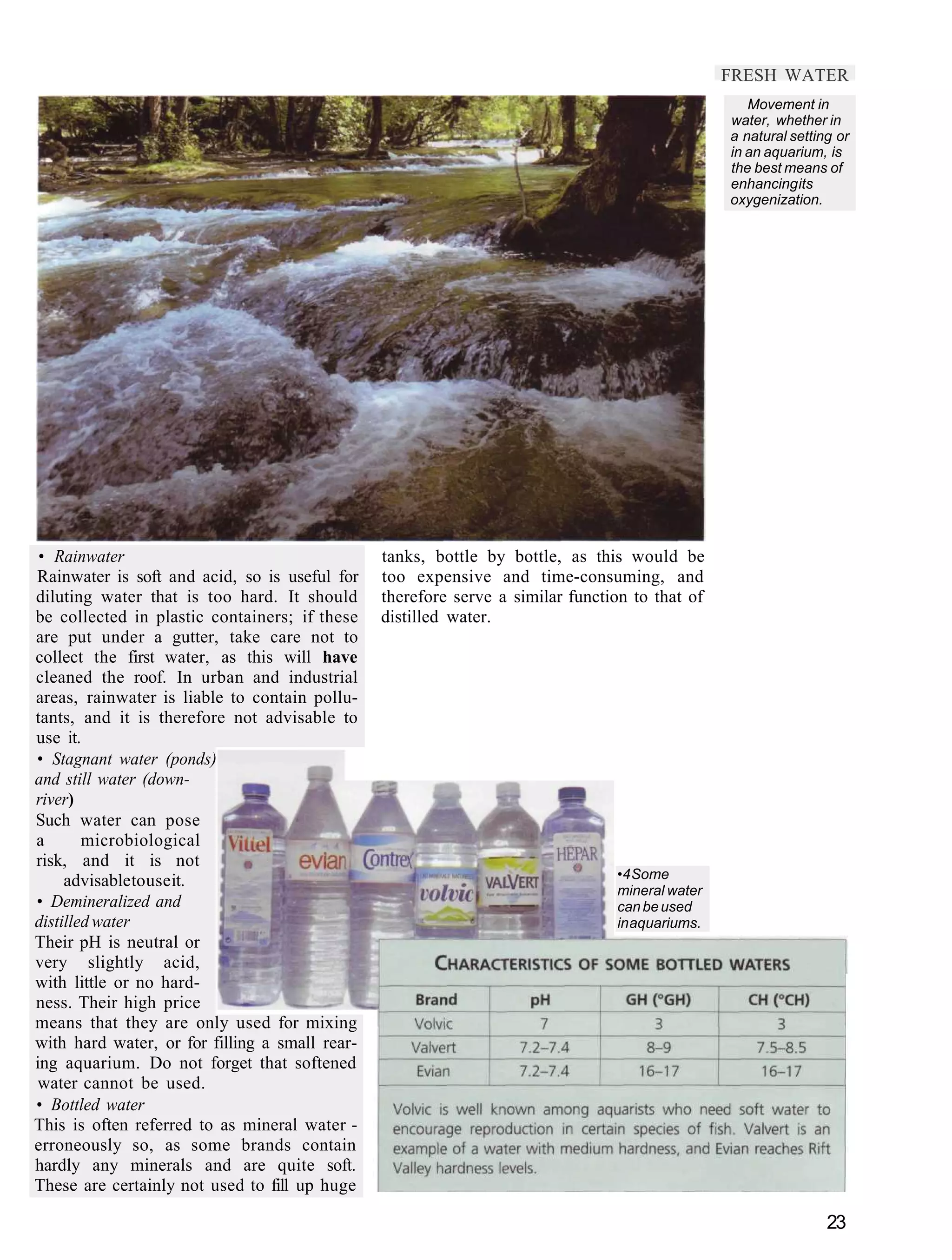 FRESH WATER
                                                                                                   Movement in
                                                                                                water, whether in
                                                                                                a natural setting or
                                                                                                in an aquarium, is
                                                                                                the best means of
                                                                                                enhancing its
                                                                                                oxygenization.




 • Rainwater                                    tanks, bottle by bottle, as this would be
Rainwater is soft and acid, so is useful for    too expensive and time-consuming, and
diluting water that is too hard. It should      therefore serve a similar function to that of
be collected in plastic containers; if these    distilled water.
are put under a gutter, take care not to
collect the first water, as this will have
cleaned the roof. In urban and industrial
areas, rainwater is liable to contain pollu-
tants, and it is therefore not advisable to
use it.
• Stagnant water (ponds)
and still water (down-
river)
Such water can pose
a       microbiological
risk, and it is not
     advisable to use it.                                                       •4 Some
                                                                                mineral water
• Demineralized and                                                             can be used
distilled water                                                                 in aquariums.
Their pH is neutral or
very slightly acid,
with little or no hard-
ness. Their high price
means that they are only used for mixing
with hard water, or for filling a small rear-
ing aquarium. Do not forget that softened
water cannot be used.
• Bottled water
This is often referred to as mineral water -
erroneously so, as some brands contain
hardly any minerals and are quite soft.
These are certainly not used to fill up huge

                                                                                                                23
 