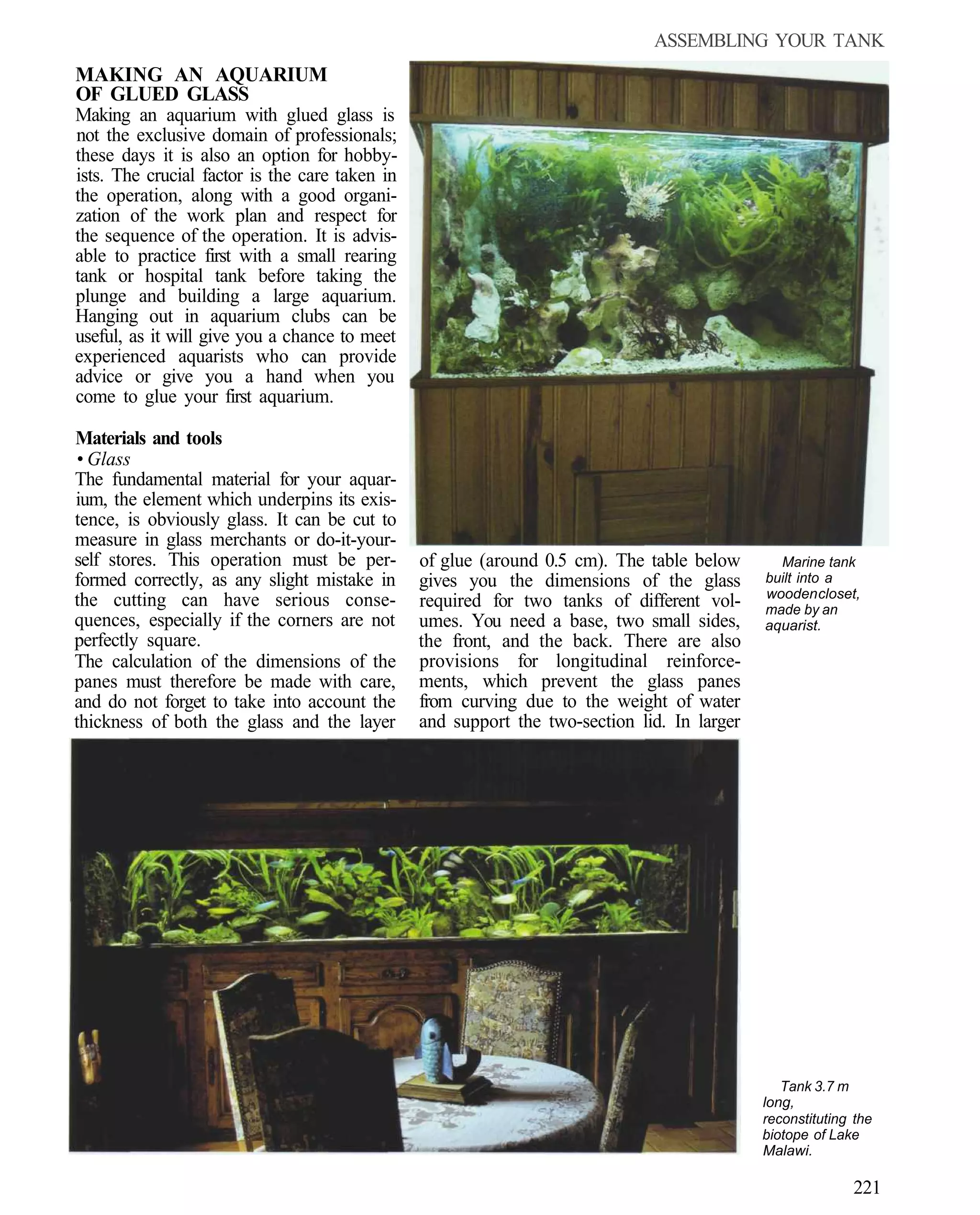 ASSEMBLING YOUR TANK
MAKING AN AQUARIUM
OF GLUED GLASS
Making an aquarium with glued glass is
not the exclusive domain of professionals;
these days it is also an option for hobby-
ists. The crucial factor is the care taken in
the operation, along with a good organi-
zation of the work plan and respect for
the sequence of the operation. It is advis-
able to practice first with a small rearing
tank or hospital tank before taking the
plunge and building a large aquarium.
Hanging out in aquarium clubs can be
useful, as it will give you a chance to meet
experienced aquarists who can provide
advice or give you a hand when you
come to glue your first aquarium.

Materials and tools
 • Glass
The fundamental material for your aquar-
ium, the element which underpins its exis-
tence, is obviously glass. It can be cut to
measure in glass merchants or do-it-your-
self stores. This operation must be per-        of glue (around 0.5 cm). The table below       Marine tank
formed correctly, as any slight mistake in      gives you the dimensions of the glass        built into a
                                                                                             wooden closet,
the cutting can have serious conse-             required for two tanks of different vol-     made by an
quences, especially if the corners are not      umes. You need a base, two small sides,      aquarist.
perfectly square.                               the front, and the back. There are also
The calculation of the dimensions of the        provisions for longitudinal reinforce-
panes must therefore be made with care,         ments, which prevent the glass panes
and do not forget to take into account the      from curving due to the weight of water
thickness of both the glass and the layer       and support the two-section lid. In larger




                                                                                                Tank 3.7 m
                                                                                             long,
                                                                                             reconstituting the
                                                                                             biotope of Lake
                                                                                             Malawi.

                                                                                                           221
 
