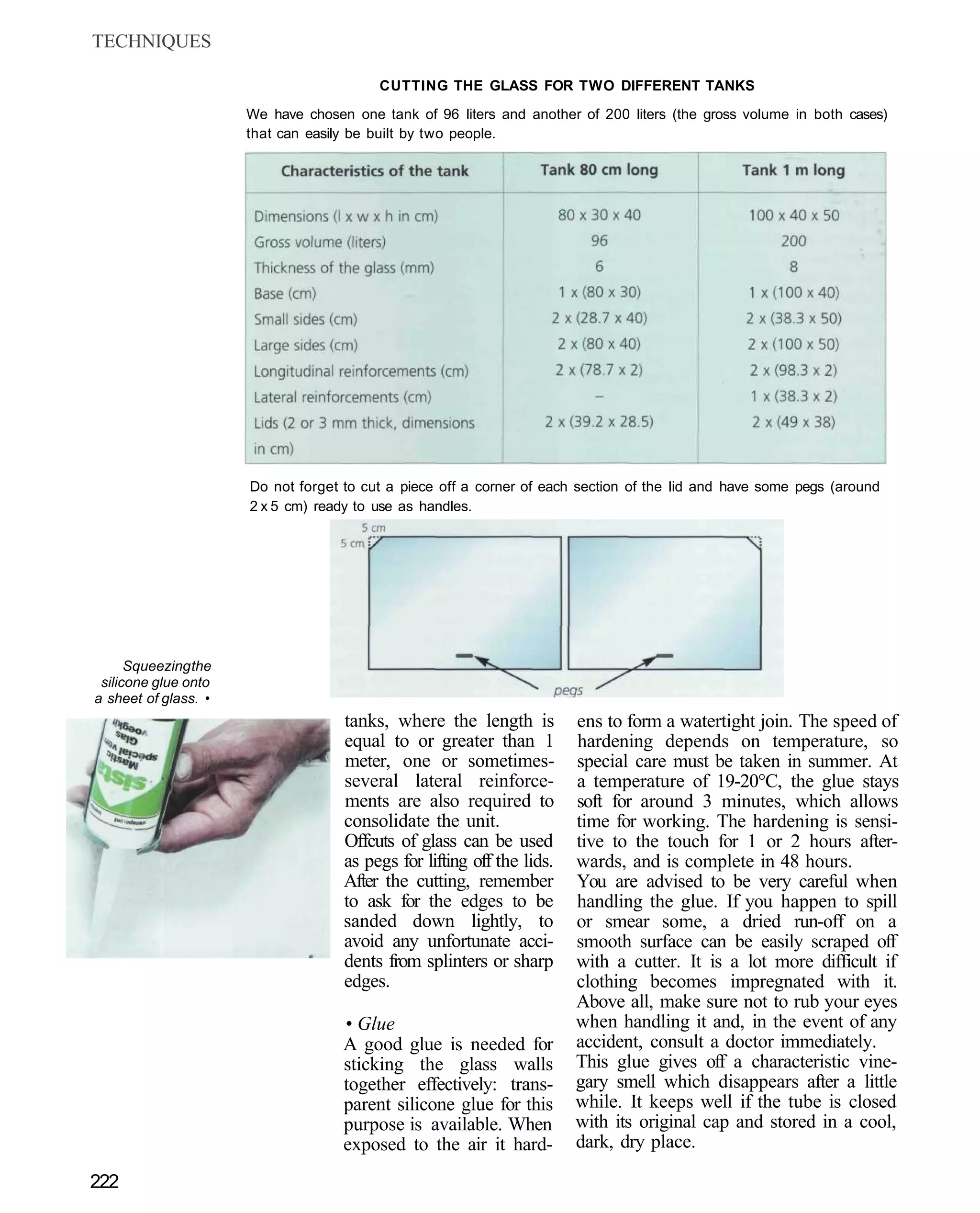 TECHNIQUES

                                         CUTTING THE GLASS FOR TWO DIFFERENT TANKS
                      We have chosen one tank of 96 liters and another of 200 liters (the gross volume in both cases)
                      that can easily be built by two people.




                      Do not forget to cut a piece off a corner of each section of the lid and have some pegs (around
                      2 x 5 cm) ready to use as handles.




      Squeezing the
 silicone glue onto
a sheet of glass. •
                                    tanks, where the length is          ens to form a watertight join. The speed of
                                    equal to or greater than 1          hardening depends on temperature, so
                                    meter, one or sometimes-            special care must be taken in summer. At
                                    several lateral reinforce-          a temperature of 19-20°C, the glue stays
                                    ments are also required to          soft for around 3 minutes, which allows
                                    consolidate the unit.               time for working. The hardening is sensi-
                                    Offcuts of glass can be used        tive to the touch for 1 or 2 hours after-
                                    as pegs for lifting off the lids.   wards, and is complete in 48 hours.
                                    After the cutting, remember         You are advised to be very careful when
                                    to ask for the edges to be          handling the glue. If you happen to spill
                                    sanded down lightly, to             or smear some, a dried run-off on a
                                    avoid any unfortunate acci-         smooth surface can be easily scraped off
                                    dents from splinters or sharp       with a cutter. It is a lot more difficult if
                                    edges.                              clothing becomes impregnated with it.
                                                                        Above all, make sure not to rub your eyes
                                    • Glue                              when handling it and, in the event of any
                                    A good glue is needed for           accident, consult a doctor immediately.
                                    sticking the glass walls            This glue gives off a characteristic vine-
                                    together effectively: trans-        gary smell which disappears after a little
                                    parent silicone glue for this       while. It keeps well if the tube is closed
                                    purpose is available. When          with its original cap and stored in a cool,
                                    exposed to the air it hard-         dark, dry place.

222
 