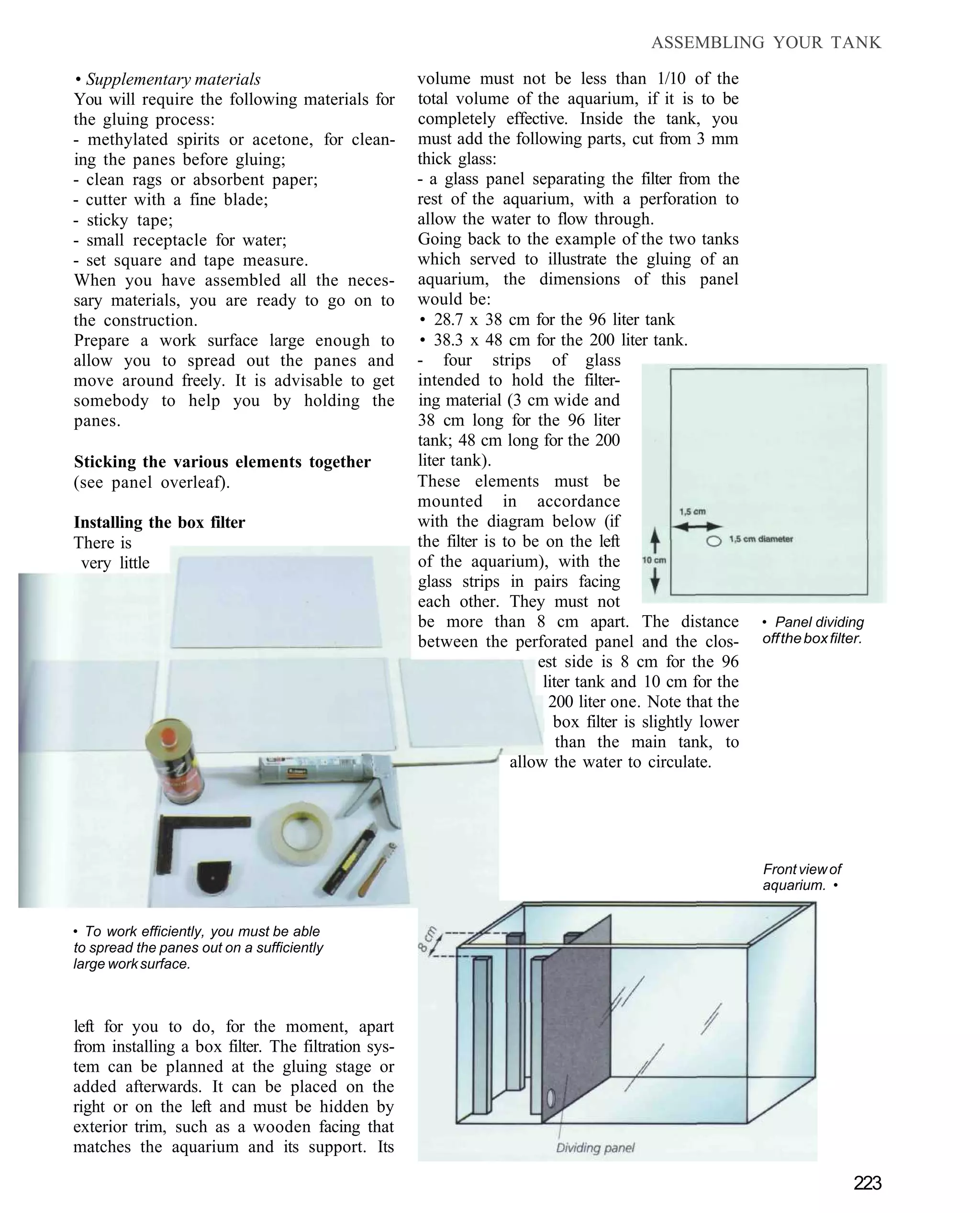 ASSEMBLING YOUR TANK

• Supplementary materials                           volume must not be less than 1/10 of the
You will require the following materials for        total volume of the aquarium, if it is to be
the gluing process:                                 completely effective. Inside the tank, you
- methylated spirits or acetone, for clean-         must add the following parts, cut from 3 mm
ing the panes before gluing;                        thick glass:
- clean rags or absorbent paper;                    - a glass panel separating the filter from the
- cutter with a fine blade;                         rest of the aquarium, with a perforation to
- sticky tape;                                      allow the water to flow through.
- small receptacle for water;                       Going back to the example of the two tanks
- set square and tape measure.                      which served to illustrate the gluing of an
When you have assembled all the neces-              aquarium, the dimensions of this panel
sary materials, you are ready to go on to           would be:
the construction.                                   • 28.7 x 38 cm for the 96 liter tank
Prepare a work surface large enough to              • 38.3 x 48 cm for the 200 liter tank.
allow you to spread out the panes and               - four strips of glass
move around freely. It is advisable to get          intended to hold the filter-
somebody to help you by holding the                 ing material (3 cm wide and
panes.                                              38 cm long for the 96 liter
                                                    tank; 48 cm long for the 200
Sticking the various elements together              liter tank).
(see panel overleaf).                               These elements must be
                                                    mounted in accordance
Installing the box filter                           with the diagram below (if
There is                                            the filter is to be on the left
 very little                                        of the aquarium), with the
                                                    glass strips in pairs facing
                                                    each other. They must not
                                                    be more than 8 cm apart. The distance                • Panel dividing
                                                    between the perforated panel and the clos-           off the box filter.
                                                                       est side is 8 cm for the 96
                                                                        liter tank and 10 cm for the
                                                                         200 liter one. Note that the
                                                                          box filter is slightly lower
                                                                           than the main tank, to
                                                                   allow the water to circulate.




                                                                                                         Front view of
                                                                                                         aquarium. •


• To work efficiently, you must be able
to spread the panes out on a sufficiently
large work surface.



left for you to do, for the moment, apart
from installing a box filter. The filtration sys-
tem can be planned at the gluing stage or
added afterwards. It can be placed on the
right or on the left and must be hidden by
exterior trim, such as a wooden facing that
matches the aquarium and its support. Its

                                                                                                                          223
 