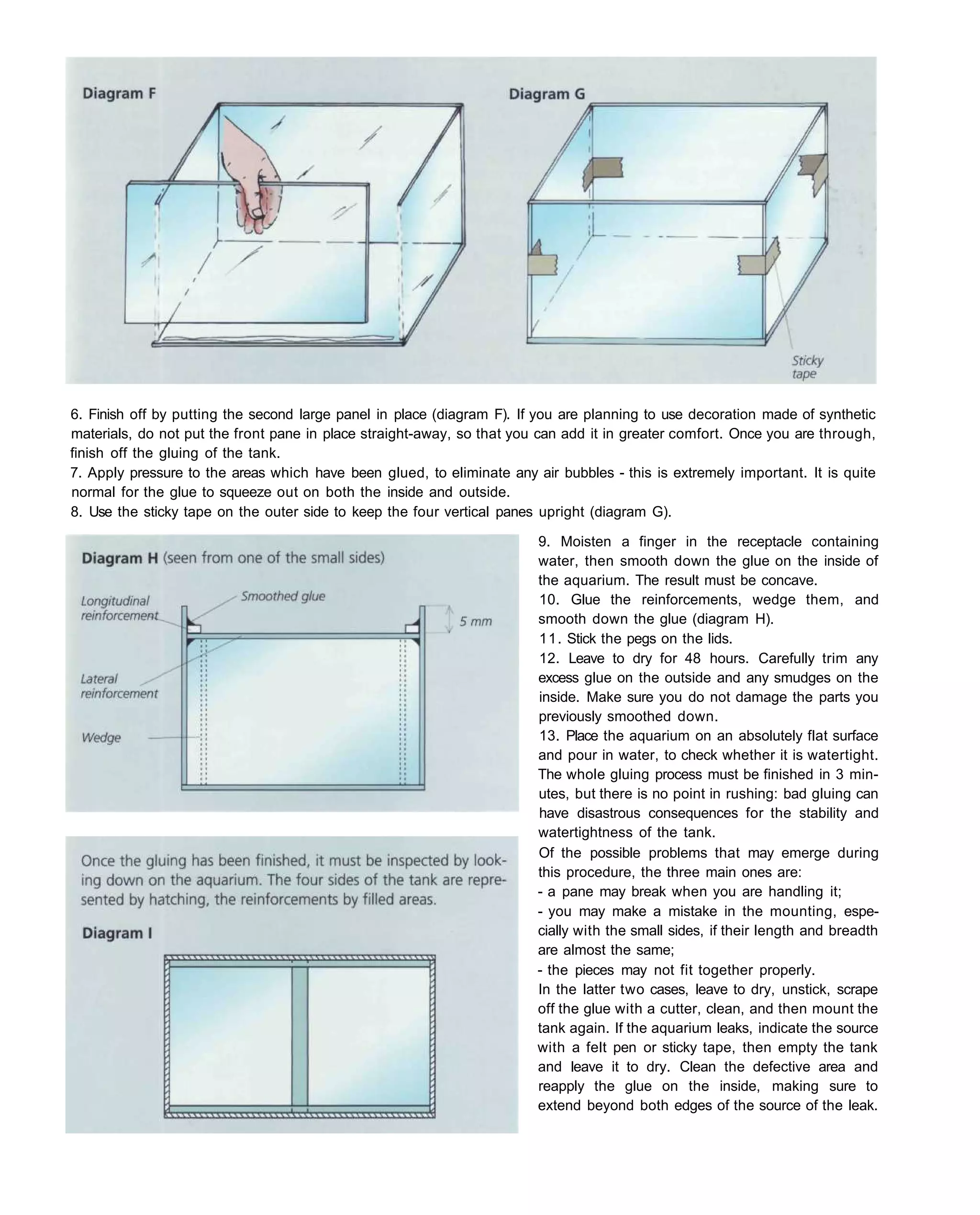 6. Finish off by putting the second large panel in place (diagram F). If you are planning to use decoration made of synthetic
materials, do not put the front pane in place straight-away, so that you can add it in greater comfort. Once you are through,
finish off the gluing of the tank.
7. Apply pressure to the areas which have been glued, to eliminate any air bubbles - this is extremely important. It is quite
normal for the glue to squeeze out on both the inside and outside.
8. Use the sticky tape on the outer side to keep the four vertical panes upright (diagram G).

                                                                        9. Moisten a finger in the receptacle containing
                                                                        water, then smooth down the glue on the inside of
                                                                        the aquarium. The result must be concave.
                                                                        10. Glue the reinforcements, wedge them, and
                                                                        smooth down the glue (diagram H).
                                                                        11. Stick the pegs on the lids.
                                                                        12. Leave to dry for 48 hours. Carefully trim any
                                                                        excess glue on the outside and any smudges on the
                                                                        inside. Make sure you do not damage the parts you
                                                                        previously smoothed down.
                                                                        13. Place the aquarium on an absolutely flat surface
                                                                        and pour in water, to check whether it is watertight.
                                                                        The whole gluing process must be finished in 3 min-
                                                                        utes, but there is no point in rushing: bad gluing can
                                                                        have disastrous consequences for the stability and
                                                                        watertightness of the tank.
                                                                        Of the possible problems that may emerge during
                                                                        this procedure, the three main ones are:
                                                                        - a pane may break when you are handling it;
                                                                        - you may make a mistake in the mounting, espe-
                                                                        cially with the small sides, if their length and breadth
                                                                        are almost the same;
                                                                        - the pieces may not fit together properly.
                                                                        In the latter two cases, leave to dry, unstick, scrape
                                                                        off the glue with a cutter, clean, and then mount the
                                                                        tank again. If the aquarium leaks, indicate the source
                                                                        with a felt pen or sticky tape, then empty the tank
                                                                        and leave it to dry. Clean the defective area and
                                                                        reapply the glue on the inside, making sure to
                                                                        extend beyond both edges of the source of the leak.
 