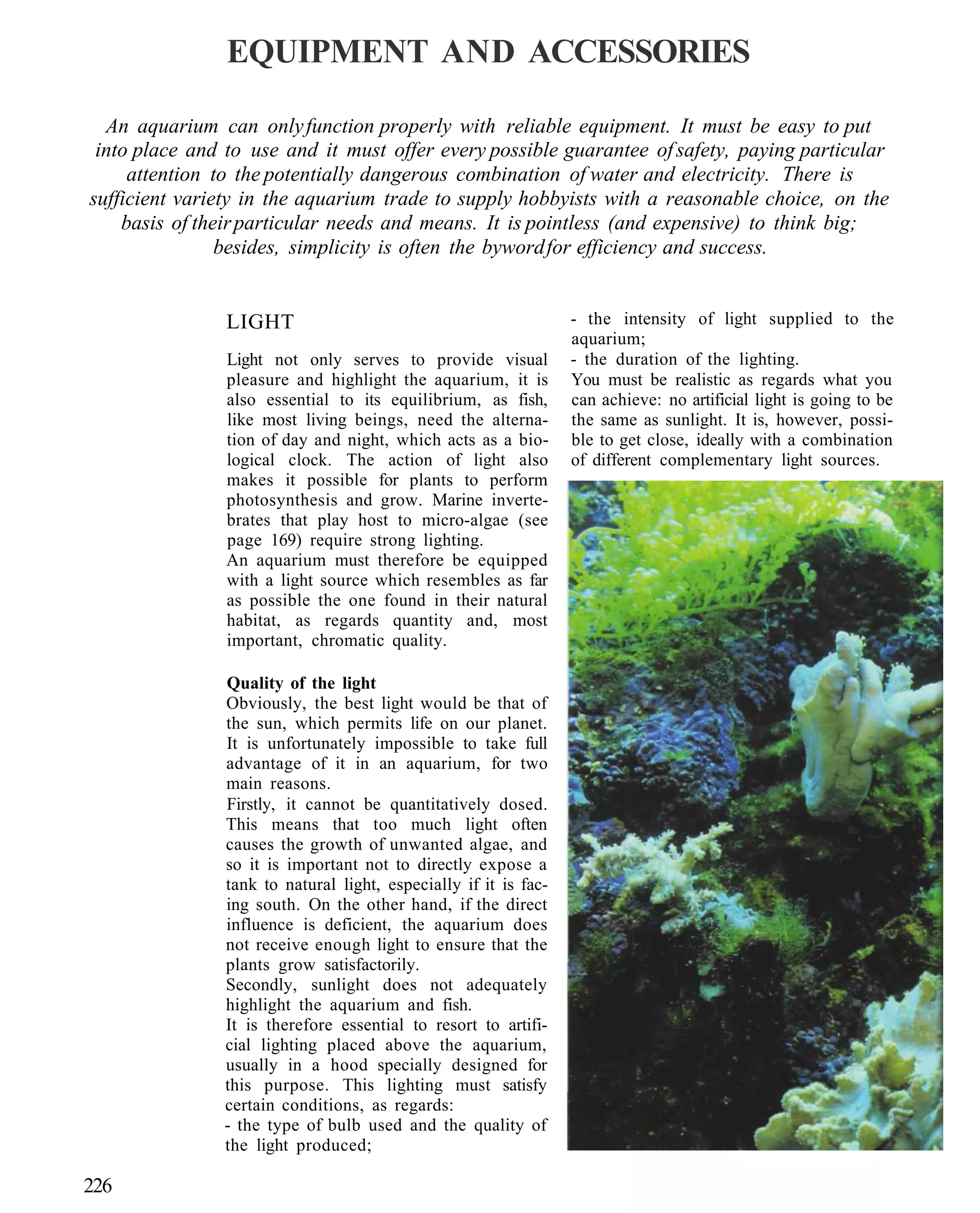 EQUIPMENT AND ACCESSORIES

  An aquarium can only function properly with reliable equipment. It must be easy to put
 into place and to use and it must offer every possible guarantee of safety, paying particular
     attention to the potentially dangerous combination of water and electricity. There is
sufficient variety in the aquarium trade to supply hobbyists with a reasonable choice, on the
    basis of their particular needs and means. It is pointless (and expensive) to think big;
                besides, simplicity is often the byword for efficiency and success.


                LIGHT                                            - the intensity of light supplied to the
                                                                 aquarium;
                Light not only serves to provide visual          - the duration of the lighting.
                pleasure and highlight the aquarium, it is       You must be realistic as regards what you
                also essential to its equilibrium, as fish,      can achieve: no artificial light is going to be
                like most living beings, need the alterna-       the same as sunlight. It is, however, possi-
                tion of day and night, which acts as a bio-      ble to get close, ideally with a combination
                logical clock. The action of light also          of different complementary light sources.
                makes it possible for plants to perform
                photosynthesis and grow. Marine inverte-
                brates that play host to micro-algae (see
                page 169) require strong lighting.
                An aquarium must therefore be equipped
                with a light source which resembles as far
                as possible the one found in their natural
                habitat, as regards quantity and, most
                important, chromatic quality.

               Quality of the light
               Obviously, the best light would be that of
               the sun, which permits life on our planet.
               It is unfortunately impossible to take full
               advantage of it in an aquarium, for two
               main reasons.
               Firstly, it cannot be quantitatively dosed.
               This means that too much light often
               causes the growth of unwanted algae, and
               so it is important not to directly expose a
               tank to natural light, especially if it is fac-
               ing south. On the other hand, if the direct
               influence is deficient, the aquarium does
               not receive enough light to ensure that the
               plants grow satisfactorily.
               Secondly, sunlight does not adequately
               highlight the aquarium and fish.
               It is therefore essential to resort to artifi-
               cial lighting placed above the aquarium,
               usually in a hood specially designed for
               this purpose. This lighting must satisfy
               certain conditions, as regards:
               - the type of bulb used and the quality of
               the light produced;

226
 