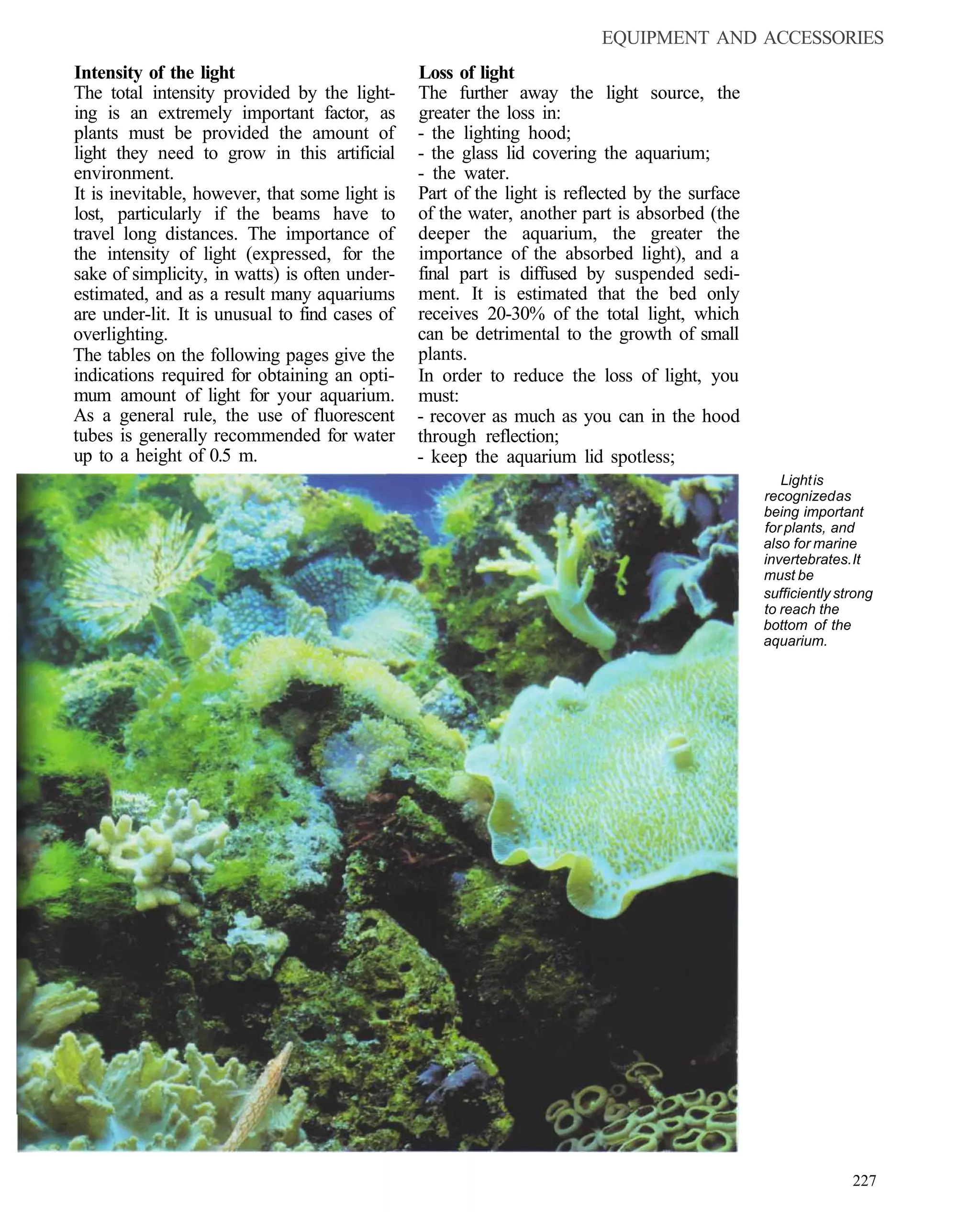 EQUIPMENT AND ACCESSORIES
Intensity of the light                          Loss of light
The total intensity provided by the light-      The further away the light source, the
ing is an extremely important factor, as        greater the loss in:
plants must be provided the amount of           - the lighting hood;
light they need to grow in this artificial      - the glass lid covering the aquarium;
environment.                                    - the water.
It is inevitable, however, that some light is   Part of the light is reflected by the surface
lost, particularly if the beams have to         of the water, another part is absorbed (the
travel long distances. The importance of        deeper the aquarium, the greater the
the intensity of light (expressed, for the      importance of the absorbed light), and a
sake of simplicity, in watts) is often under-   final part is diffused by suspended sedi-
estimated, and as a result many aquariums       ment. It is estimated that the bed only
are under-lit. It is unusual to find cases of   receives 20-30% of the total light, which
overlighting.                                   can be detrimental to the growth of small
The tables on the following pages give the      plants.
indications required for obtaining an opti-     In order to reduce the loss of light, you
mum amount of light for your aquarium.          must:
As a general rule, the use of fluorescent       - recover as much as you can in the hood
tubes is generally recommended for water        through reflection;
up to a height of 0.5 m.                        - keep the aquarium lid spotless;
                                                                                                   Light is
                                                                                                recognized as
                                                                                                being important
                                                                                                for plants, and
                                                                                                also for marine
                                                                                                invertebrates. It
                                                                                                must be
                                                                                                sufficiently strong
                                                                                                to reach the
                                                                                                bottom of the
                                                                                                aquarium.




                                                                                                               227
 