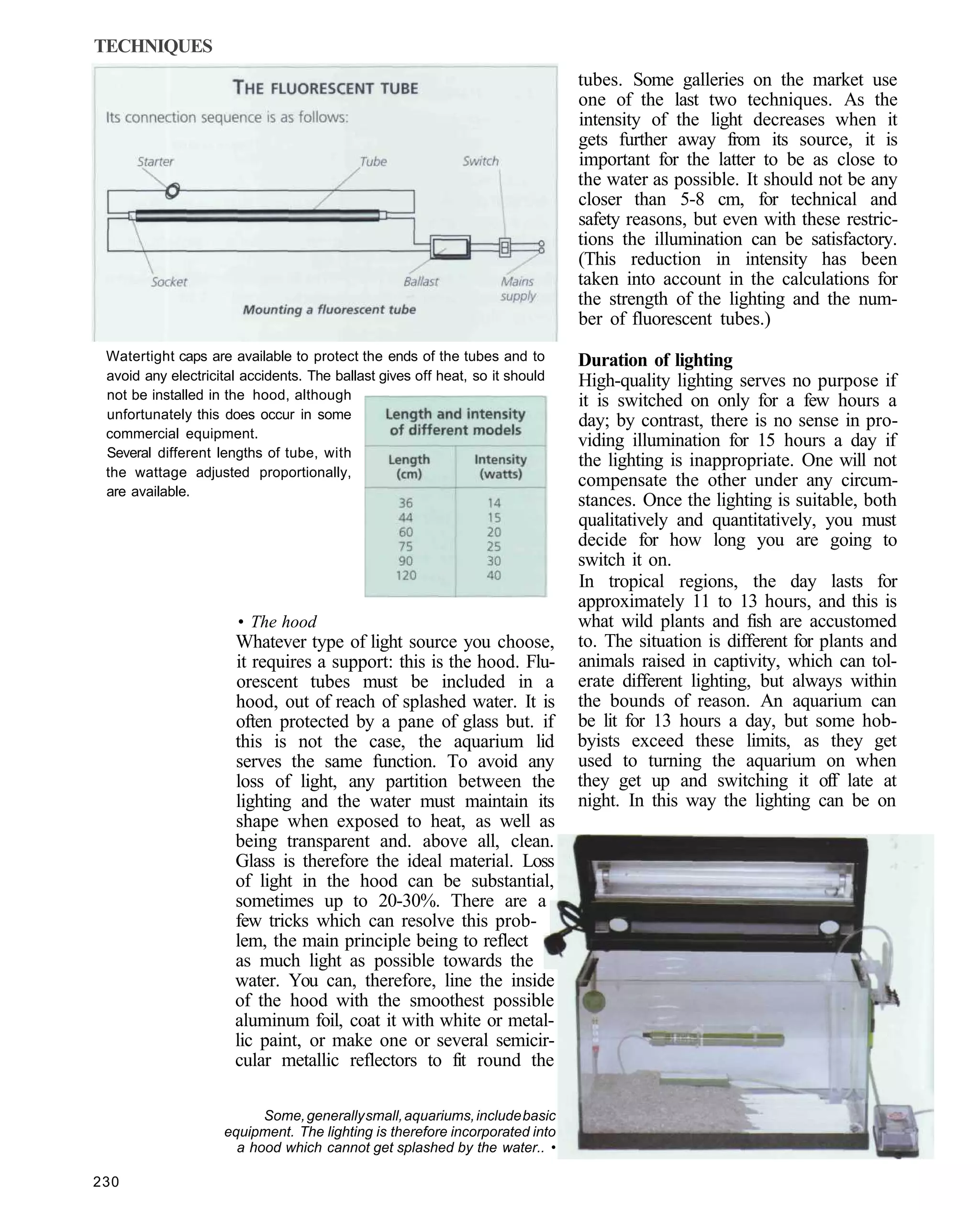 TECHNIQUES
                                                                              tubes. Some galleries on the market use
                                                                              one of the last two techniques. As the
                                                                              intensity of the light decreases when it
                                                                              gets further away from its source, it is
                                                                              important for the latter to be as close to
                                                                              the water as possible. It should not be any
                                                                              closer than 5-8 cm, for technical and
                                                                              safety reasons, but even with these restric-
                                                                              tions the illumination can be satisfactory.
                                                                              (This reduction in intensity has been
                                                                              taken into account in the calculations for
                                                                              the strength of the lighting and the num-
                                                                              ber of fluorescent tubes.)
 Watertight caps are available to protect the ends of the tubes and to        Duration of lighting
 avoid any electricital accidents. The ballast gives off heat, so it should   High-quality lighting serves no purpose if
 not be installed in the hood, although                                       it is switched on only for a few hours a
 unfortunately this does occur in some                                        day; by contrast, there is no sense in pro-
 commercial equipment.
                                                                              viding illumination for 15 hours a day if
 Several different lengths of tube, with
                                                                              the lighting is inappropriate. One will not
 the wattage adjusted proportionally,
                                                                              compensate the other under any circum-
 are available.
                                                                              stances. Once the lighting is suitable, both
                                                                              qualitatively and quantitatively, you must
                                                                              decide for how long you are going to
                                                                              switch it on.
                                                                              In tropical regions, the day lasts for
                                                                              approximately 11 to 13 hours, and this is
                       • The hood                                             what wild plants and fish are accustomed
                      Whatever type of light source you choose,               to. The situation is different for plants and
                      it requires a support: this is the hood. Flu-           animals raised in captivity, which can tol-
                      orescent tubes must be included in a                    erate different lighting, but always within
                      hood, out of reach of splashed water. It is             the bounds of reason. An aquarium can
                      often protected by a pane of glass but. if              be lit for 13 hours a day, but some hob-
                      this is not the case, the aquarium lid                  byists exceed these limits, as they get
                      serves the same function. To avoid any                  used to turning the aquarium on when
                      loss of light, any partition between the                they get up and switching it off late at
                      lighting and the water must maintain its                night. In this way the lighting can be on
                      shape when exposed to heat, as well as
                      being transparent and. above all, clean.
                      Glass is therefore the ideal material. Loss
                      of light in the hood can be substantial,
                      sometimes up to 20-30%. There are a
                      few tricks which can resolve this prob-
                      lem, the main principle being to reflect
                      as much light as possible towards the
                      water. You can, therefore, line the inside
                      of the hood with the smoothest possible
                      aluminum foil, coat it with white or metal-
                      lic paint, or make one or several semicir-
                      cular metallic reflectors to fit round the

                          Some, generally small, aquariums, include basic
                    equipment. The lighting is therefore incorporated into
                      a hood which cannot get splashed by the water.. •

230
 
