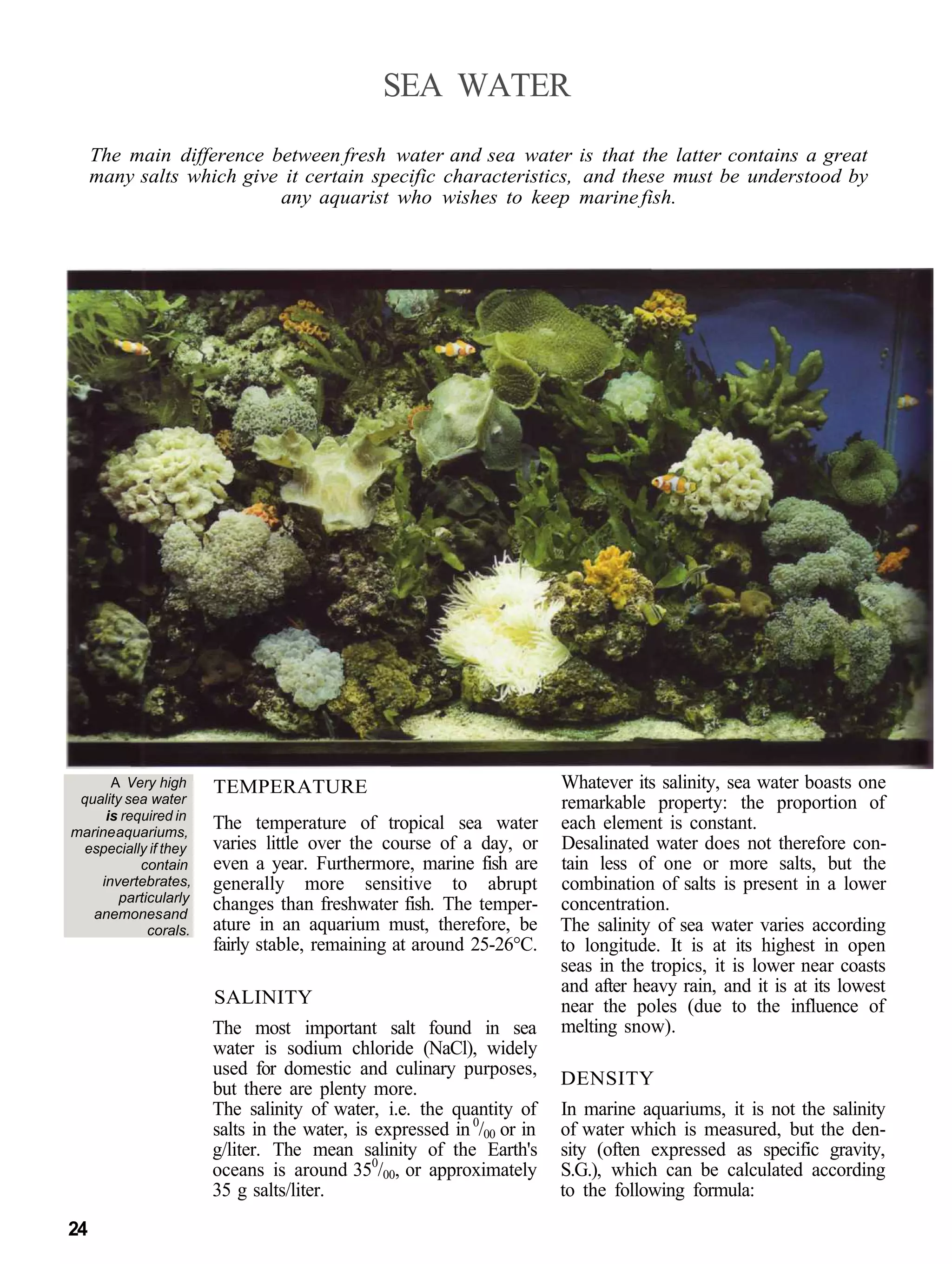 SEA WATER
     The main difference between fresh water and sea water is that the latter contains a great
     many salts which give it certain specific characteristics, and these must be understood by
                          any aquarist who wishes to keep marine fish.




      A Very high      TEMPERATURE                                      Whatever its salinity, sea water boasts one
 quality sea water                                                      remarkable property: the proportion of
     is required in
marine aquariums,
                       The temperature of tropical sea water            each element is constant.
 especially if they    varies little over the course of a day, or       Desalinated water does not therefore con-
           contain     even a year. Furthermore, marine fish are        tain less of one or more salts, but the
    invertebrates,     generally more sensitive to abrupt               combination of salts is present in a lower
        particularly
   anemones and
                       changes than freshwater fish. The temper-        concentration.
             corals.   ature in an aquarium must, therefore, be         The salinity of sea water varies according
                       fairly stable, remaining at around 25-26°C.      to longitude. It is at its highest in open
                                                                        seas in the tropics, it is lower near coasts
                                                                        and after heavy rain, and it is at its lowest
                       SALINITY                                         near the poles (due to the influence of
                       The most important salt found in sea             melting snow).
                       water is sodium chloride (NaCl), widely
                       used for domestic and culinary purposes,
                                                                        DENSITY
                       but there are plenty more.
                       The salinity of water, i.e. the quantity of      In marine aquariums, it is not the salinity
                       salts in the water, is expressed in 0/00 or in   of water which is measured, but the den-
                       g/liter. The mean salinity of the Earth's        sity (often expressed as specific gravity,
                       oceans is around 350/00, or approximately        S.G.), which can be calculated according
                       35 g salts/liter.                                to the following formula:
24
 