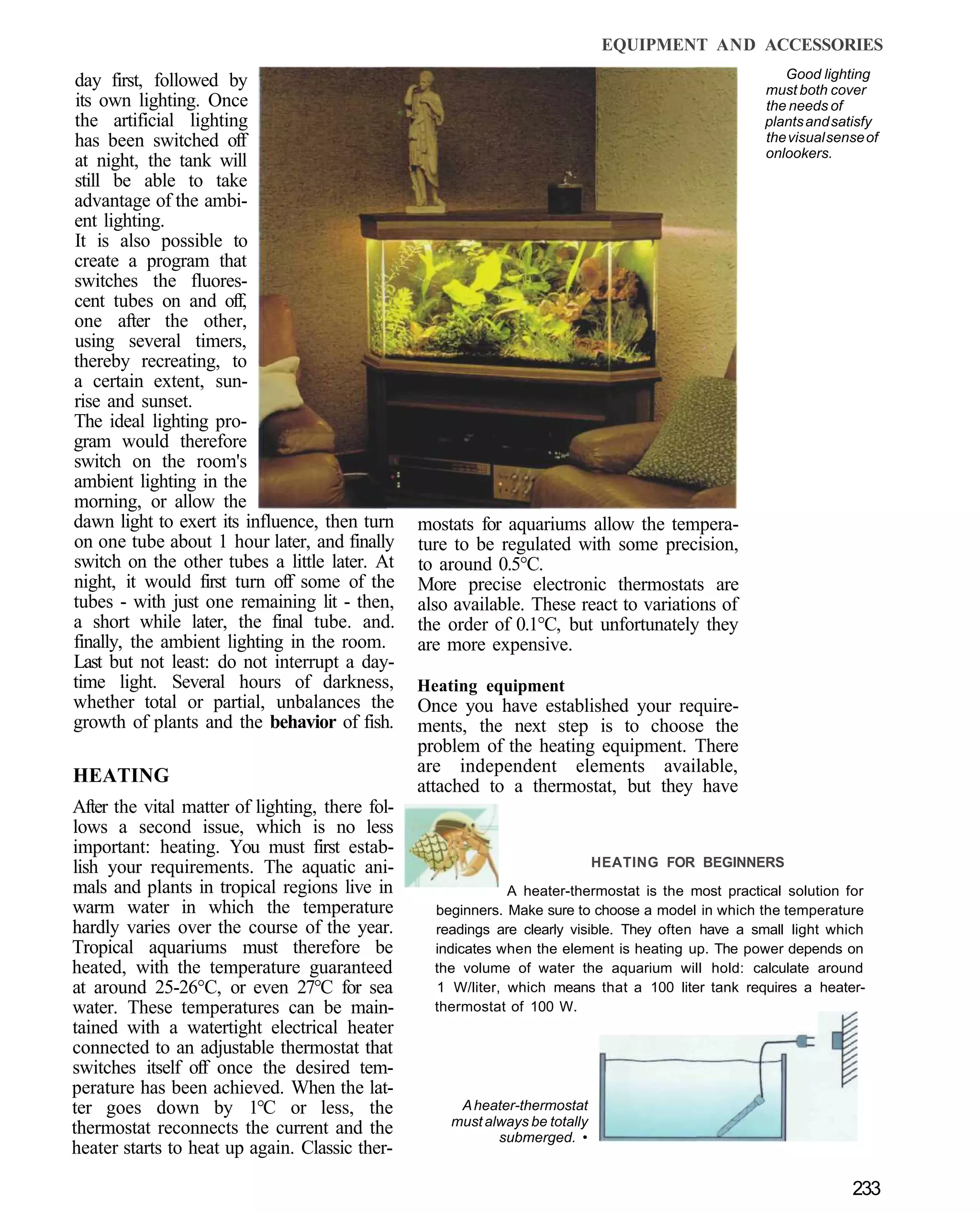 EQUIPMENT AND ACCESSORIES
                                                                                                       Good lighting
day first, followed by                                                                              must both cover
its own lighting. Once                                                                              the needs of
the artificial lighting                                                                             plants and satisfy
has been switched off                                                                               the visual sense of
                                                                                                    onlookers.
at night, the tank will
still be able to take
advantage of the ambi-
ent lighting.
It is also possible to
create a program that
switches the fluores-
cent tubes on and off,
one after the other,
using several timers,
thereby recreating, to
a certain extent, sun-
rise and sunset.
The ideal lighting pro-
gram would therefore
switch on the room's
ambient lighting in the
morning, or allow the
dawn light to exert its influence, then turn     mostats for aquariums allow the tempera-
on one tube about 1 hour later, and finally      ture to be regulated with some precision,
switch on the other tubes a little later. At     to around 0.5°C.
night, it would first turn off some of the       More precise electronic thermostats are
tubes - with just one remaining lit - then,      also available. These react to variations of
a short while later, the final tube. and.        the order of 0.1°C, but unfortunately they
finally, the ambient lighting in the room.       are more expensive.
Last but not least: do not interrupt a day-
time light. Several hours of darkness,           Heating equipment
whether total or partial, unbalances the         Once you have established your require-
growth of plants and the behavior of fish.       ments, the next step is to choose the
                                                 problem of the heating equipment. There
                                                 are independent elements available,
HEATING                                          attached to a thermostat, but they have
After the vital matter of lighting, there fol-
lows a second issue, which is no less
important: heating. You must first estab-
lish your requirements. The aquatic ani-                                      HEATING FOR BEGINNERS
mals and plants in tropical regions live in                   A heater-thermostat is the most practical solution for
warm water in which the temperature                beginners. Make sure to choose a model in which the temperature
hardly varies over the course of the year.         readings are clearly visible. They often have a small light which
Tropical aquariums must therefore be               indicates when the element is heating up. The power depends on
heated, with the temperature guaranteed            the volume of water the aquarium will hold: calculate around
at around 25-26°C, or even 27°C for sea            1 W/liter, which means that a 100 liter tank requires a heater-
water. These temperatures can be main-             thermostat of 100 W.
tained with a watertight electrical heater
connected to an adjustable thermostat that
switches itself off once the desired tem-
perature has been achieved. When the lat-
ter goes down by 1°C or less, the                     A heater-thermostat
                                                     must always be totally
thermostat reconnects the current and the                   submerged. •
heater starts to heat up again. Classic ther-

                                                                                                                  233
 