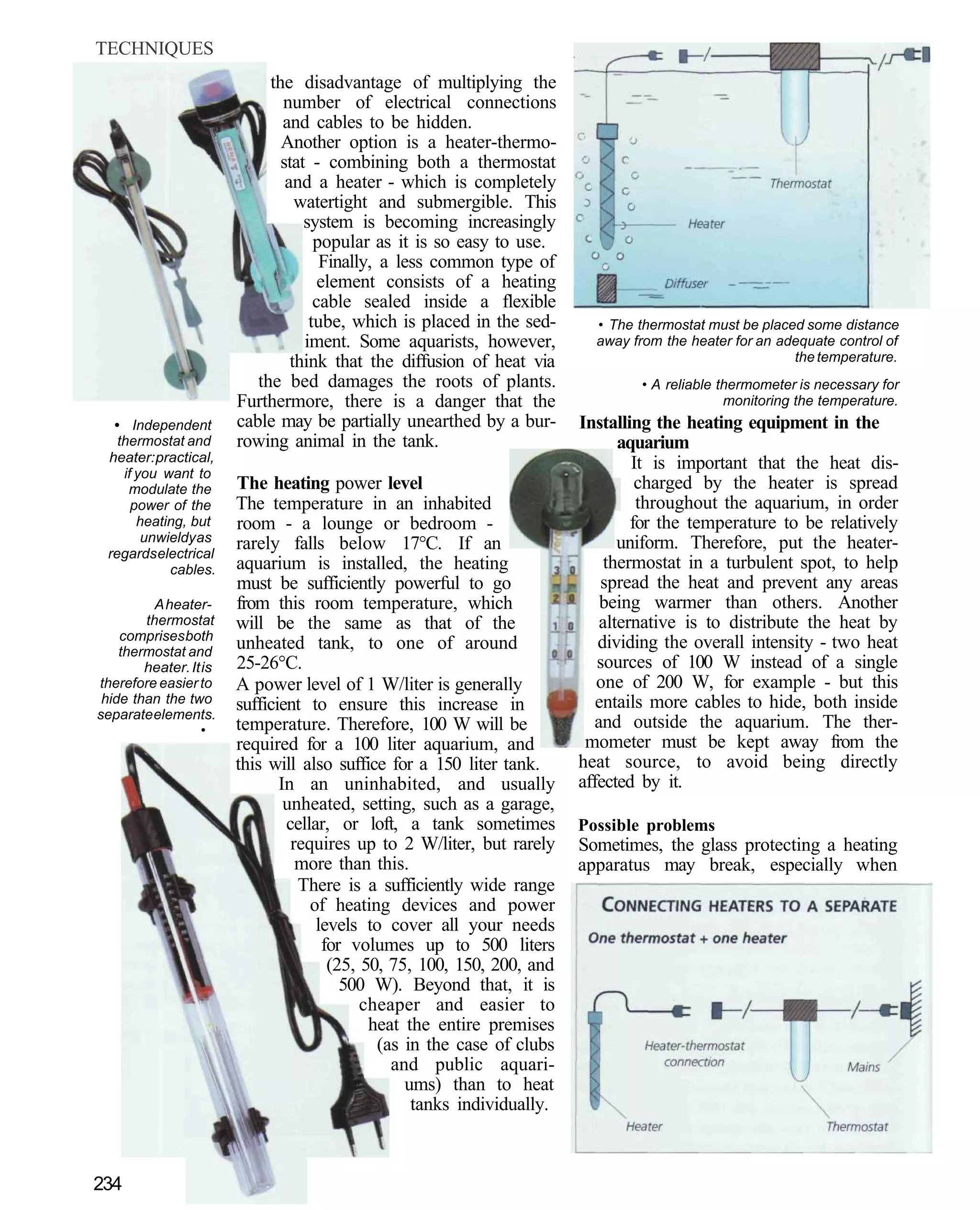 TECHNIQUES
                             the disadvantage of multiplying the
                               number of electrical connections
                               and cables to be hidden.
                               Another option is a heater-thermo-
                               stat - combining both a thermostat
                                and a heater - which is completely
                                  watertight and submergible. This
                                   system is becoming increasingly
                                     popular as it is so easy to use.
                                      Finally, a less common type of
                                      element consists of a heating
                                     cable sealed inside a flexible
                                    tube, which is placed in the sed-      • The thermostat must be placed some distance
                                   iment. Some aquarists, however,         away from the heater for an adequate control of
                                 think that the diffusion of heat via                                    the temperature.
                           the bed damages the roots of plants.                   • A reliable thermometer is necessary for
                        Furthermore, there is a danger that the                                 monitoring the temperature.
  • Independent         cable may be partially unearthed by a bur-       Installing the heating equipment in the
   thermostat and       rowing animal in the tank.                             aquarium
 heater: practical,                                                              It is important that the heat dis-
    if you want to
     modulate the       The heating power level                                   charged by the heater is spread
      power of the      The temperature in an inhabited                           throughout the aquarium, in order
       heating, but     room - a lounge or bedroom -                             for the temperature to be relatively
        unwieldy as     rarely falls below 17°C. If an                         uniform. Therefore, put the heater-
 regards electrical
            cables.     aquarium is installed, the heating                   thermostat in a turbulent spot, to help
                        must be sufficiently powerful to go                  spread the heat and prevent any areas
          A heater-     from this room temperature, which                    being warmer than others. Another
        thermostat      will be the same as that of the                     alternative is to distribute the heat by
    comprises both
    thermostat and
                        unheated tank, to one of around                     dividing the overall intensity - two heat
        heater. It is   25-26°C.                                            sources of 100 W instead of a single
therefore easier to     A power level of 1 W/liter is generally             one of 200 W, for example - but this
 hide than the two      sufficient to ensure this increase in               entails more cables to hide, both inside
separate elements.
                   •    temperature. Therefore, 100 W will be              and outside the aquarium. The ther-
                        required for a 100 liter aquarium, and            mometer must be kept away from the
                        this will also suffice for a 150 liter tank.     heat source, to avoid being directly
                               In an uninhabited, and usually            affected by it.
                                unheated, setting, such as a garage,
                                cellar, or loft, a tank sometimes        Possible problems
                                 requires up to 2 W/liter, but rarely    Sometimes, the glass protecting a heating
                                  more than this.                        apparatus may break, especially when
                                  There is a sufficiently wide range
                                    of heating devices and power
                                     levels to cover all your needs
                                      for volumes up to 500 liters
                                       (25, 50, 75, 100, 150, 200, and
                                         500 W). Beyond that, it is
                                            cheaper and easier to
                                             heat the entire premises
                                              (as in the case of clubs
                                                and public aquari-
                                                  ums) than to heat
                                                   tanks individually.



234
 