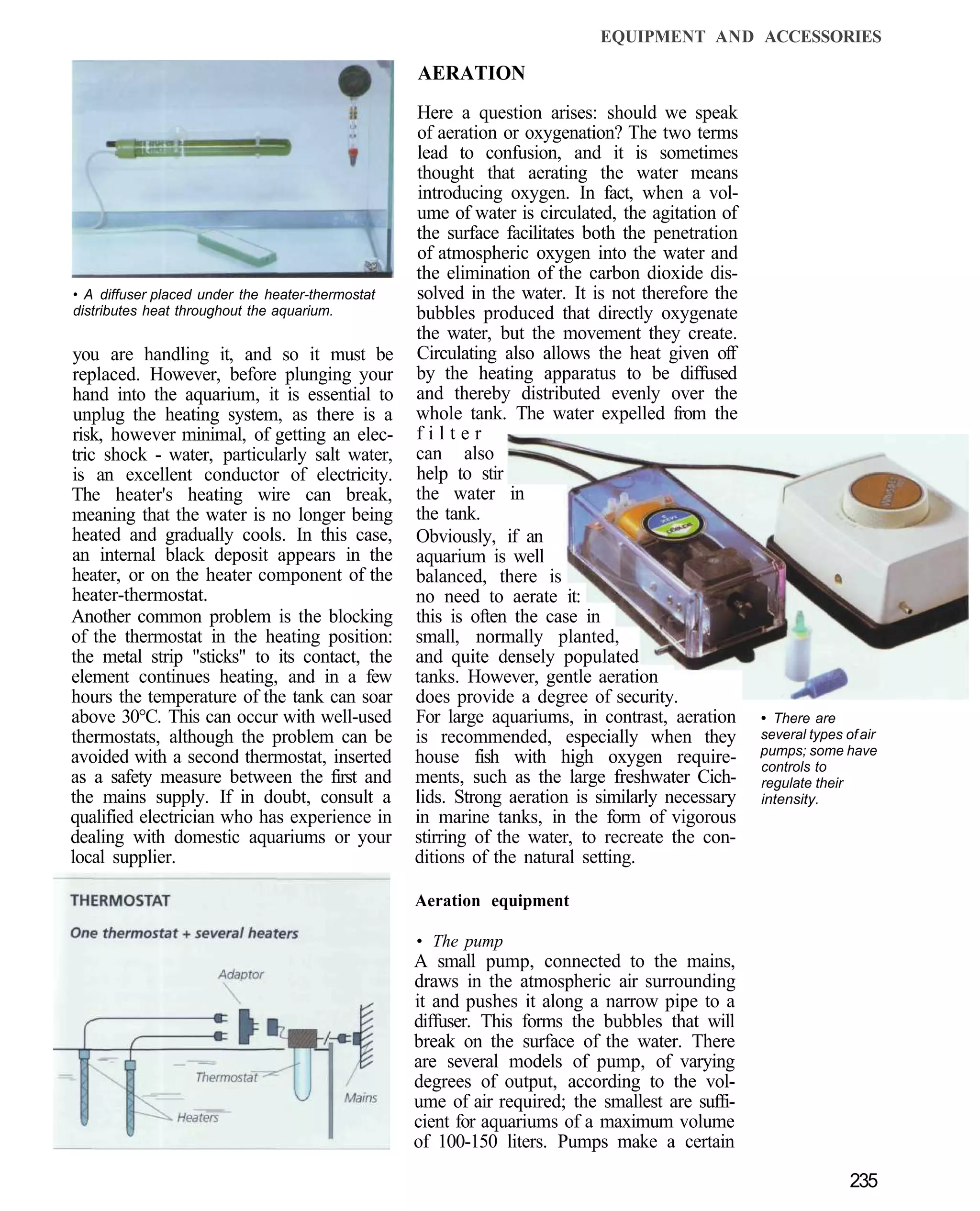 EQUIPMENT AND ACCESSORIES

                                                  AERATION
                                                  Here a question arises: should we speak
                                                  of aeration or oxygenation? The two terms
                                                  lead to confusion, and it is sometimes
                                                  thought that aerating the water means
                                                  introducing oxygen. In fact, when a vol-
                                                  ume of water is circulated, the agitation of
                                                  the surface facilitates both the penetration
                                                  of atmospheric oxygen into the water and
                                                  the elimination of the carbon dioxide dis-
• A diffuser placed under the heater-thermostat   solved in the water. It is not therefore the
distributes heat throughout the aquarium.         bubbles produced that directly oxygenate
                                                  the water, but the movement they create.
you are handling it, and so it must be            Circulating also allows the heat given off
replaced. However, before plunging your           by the heating apparatus to be diffused
hand into the aquarium, it is essential to        and thereby distributed evenly over the
unplug the heating system, as there is a          whole tank. The water expelled from the
risk, however minimal, of getting an elec-        filter
tric shock - water, particularly salt water,      can also
is an excellent conductor of electricity.         help to stir
The heater's heating wire can break,              the water in
meaning that the water is no longer being         the tank.
heated and gradually cools. In this case,         Obviously, if an
an internal black deposit appears in the          aquarium is well
heater, or on the heater component of the         balanced, there is
heater-thermostat.                                no need to aerate it:
Another common problem is the blocking            this is often the case in
of the thermostat in the heating position:        small, normally planted,
the metal strip "sticks" to its contact, the      and quite densely populated
element continues heating, and in a few           tanks. However, gentle aeration
hours the temperature of the tank can soar        does provide a degree of security.
above 30°C. This can occur with well-used         For large aquariums, in contrast, aeration     • There are
thermostats, although the problem can be          is recommended, especially when they           several types of air
                                                                                                 pumps; some have
avoided with a second thermostat, inserted        house fish with high oxygen require-           controls to
as a safety measure between the first and         ments, such as the large freshwater Cich-      regulate their
the mains supply. If in doubt, consult a          lids. Strong aeration is similarly necessary   intensity.
qualified electrician who has experience in       in marine tanks, in the form of vigorous
dealing with domestic aquariums or your           stirring of the water, to recreate the con-
local supplier.                                   ditions of the natural setting.

                                                  Aeration equipment

                                                  • The pump
                                                  A small pump, connected to the mains,
                                                  draws in the atmospheric air surrounding
                                                  it and pushes it along a narrow pipe to a
                                                  diffuser. This forms the bubbles that will
                                                  break on the surface of the water. There
                                                  are several models of pump, of varying
                                                  degrees of output, according to the vol-
                                                  ume of air required; the smallest are suffi-
                                                  cient for aquariums of a maximum volume
                                                  of 100-150 liters. Pumps make a certain

                                                                                                                235
 