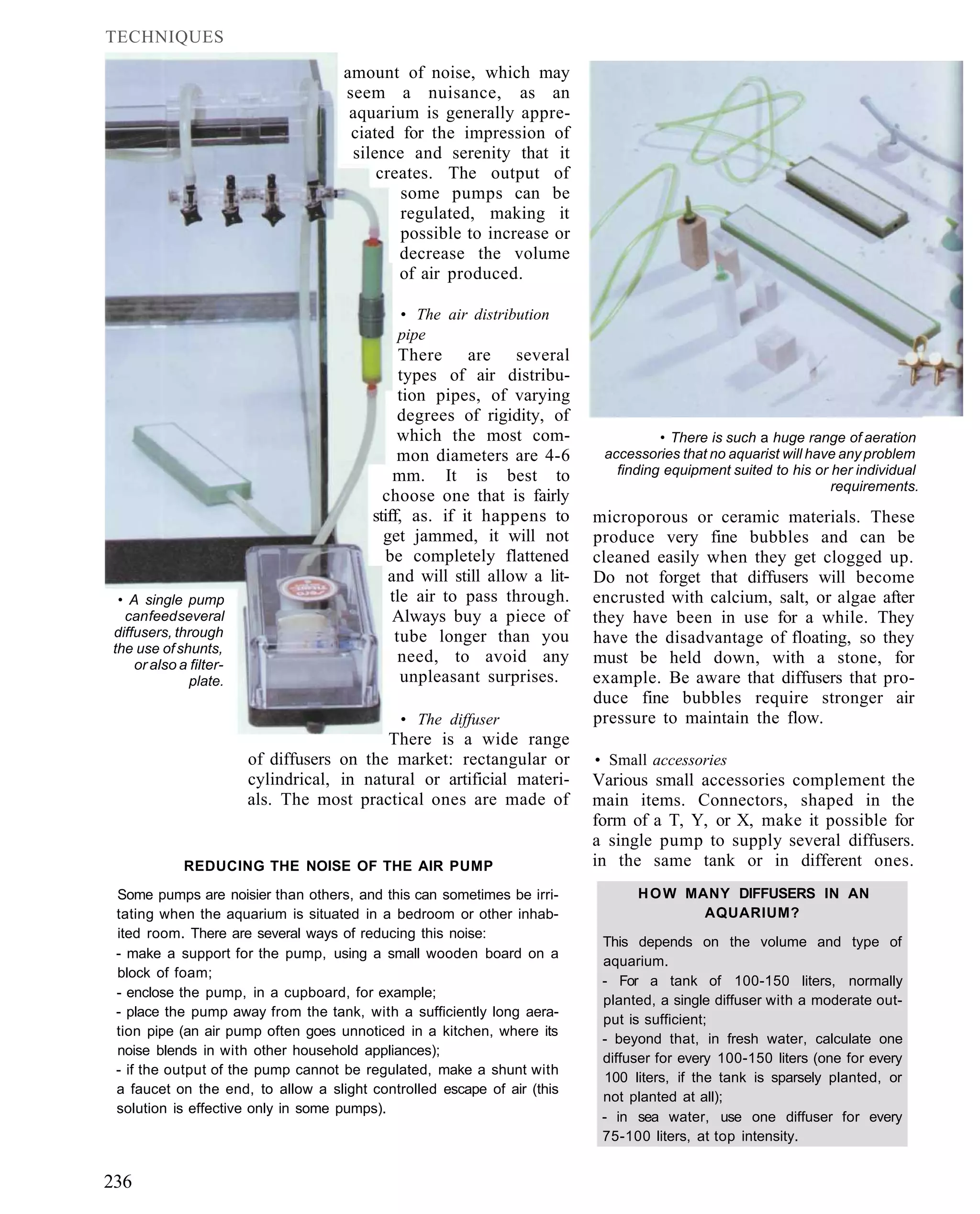 TECHNIQUES

                                     amount of noise, which may
                                     seem a nuisance, as an
                                      aquarium is generally appre-
                                      ciated for the impression of
                                      silence and serenity that it
                                          creates. The output of
                                             some pumps can be
                                             regulated, making it
                                             possible to increase or
                                             decrease the volume
                                             of air produced.

                                            • The air distribution
                                            pipe
                                               There are several
                                               types of air distribu-
                                               tion pipes, of varying
                                              degrees of rigidity, of
                                              which the most com-                   • There is such a huge range of aeration
                                              mon diameters are 4-6        accessories that no aquarist will have any problem
                                             mm. It is best to               finding equipment suited to his or her individual
                                                                                                                requirements.
                                           choose one that is fairly
                                         stiff, as. if it happens to      microporous or ceramic materials. These
                                           get jammed, it will not        produce very fine bubbles and can be
                                            be completely flattened       cleaned easily when they get clogged up.
                                            and will still allow a lit-   Do not forget that diffusers will become
 • A single pump                             tle air to pass through.     encrusted with calcium, salt, or algae after
  can feed several                           Always buy a piece of        they have been in use for a while. They
diffusers, through                            tube longer than you        have the disadvantage of floating, so they
the use of shunts,
    or also a filter-
                                               need, to avoid any         must be held down, with a stone, for
              plate.                           unpleasant surprises.      example. Be aware that diffusers that pro-
                                                                          duce fine bubbles require stronger air
                                             • The diffuser               pressure to maintain the flow.
                                           There is a wide range
                        of diffusers on the market: rectangular or        • Small accessories
                        cylindrical, in natural or artificial materi-     Various small accessories complement the
                        als. The most practical ones are made of          main items. Connectors, shaped in the
                                                                          form of a T, Y, or X, make it possible for
                                                                          a single pump to supply several diffusers.
             REDUCING THE NOISE OF THE AIR PUMP                           in the same tank or in different ones.
 Some pumps are noisier than others, and this can sometimes be irri-            H O W MANY DIFFUSERS IN AN
 tating when the aquarium is situated in a bedroom or other inhab-                      AQUARIUM?
 ited room. There are several ways of reducing this noise:
                                                                           This depends on the volume and type of
 - make a support for the pump, using a small wooden board on a
                                                                           aquarium.
 block of foam;
                                                                           - For a tank of 100-150 liters, normally
 - enclose the pump, in a cupboard, for example;
                                                                           planted, a single diffuser with a moderate out-
 - place the pump away from the tank, with a sufficiently long aera-
                                                                           put is sufficient;
 tion pipe (an air pump often goes unnoticed in a kitchen, where its
                                                                           - beyond that, in fresh water, calculate one
 noise blends in with other household appliances);
                                                                           diffuser for every 100-150 liters (one for every
 - if the output of the pump cannot be regulated, make a shunt with
                                                                           100 liters, if the tank is sparsely planted, or
 a faucet on the end, to allow a slight controlled escape of air (this
                                                                           not planted at all);
 solution is effective only in some pumps).
                                                                           - in sea water, use one diffuser for every
                                                                           75-100 liters, at top intensity.


236
 
