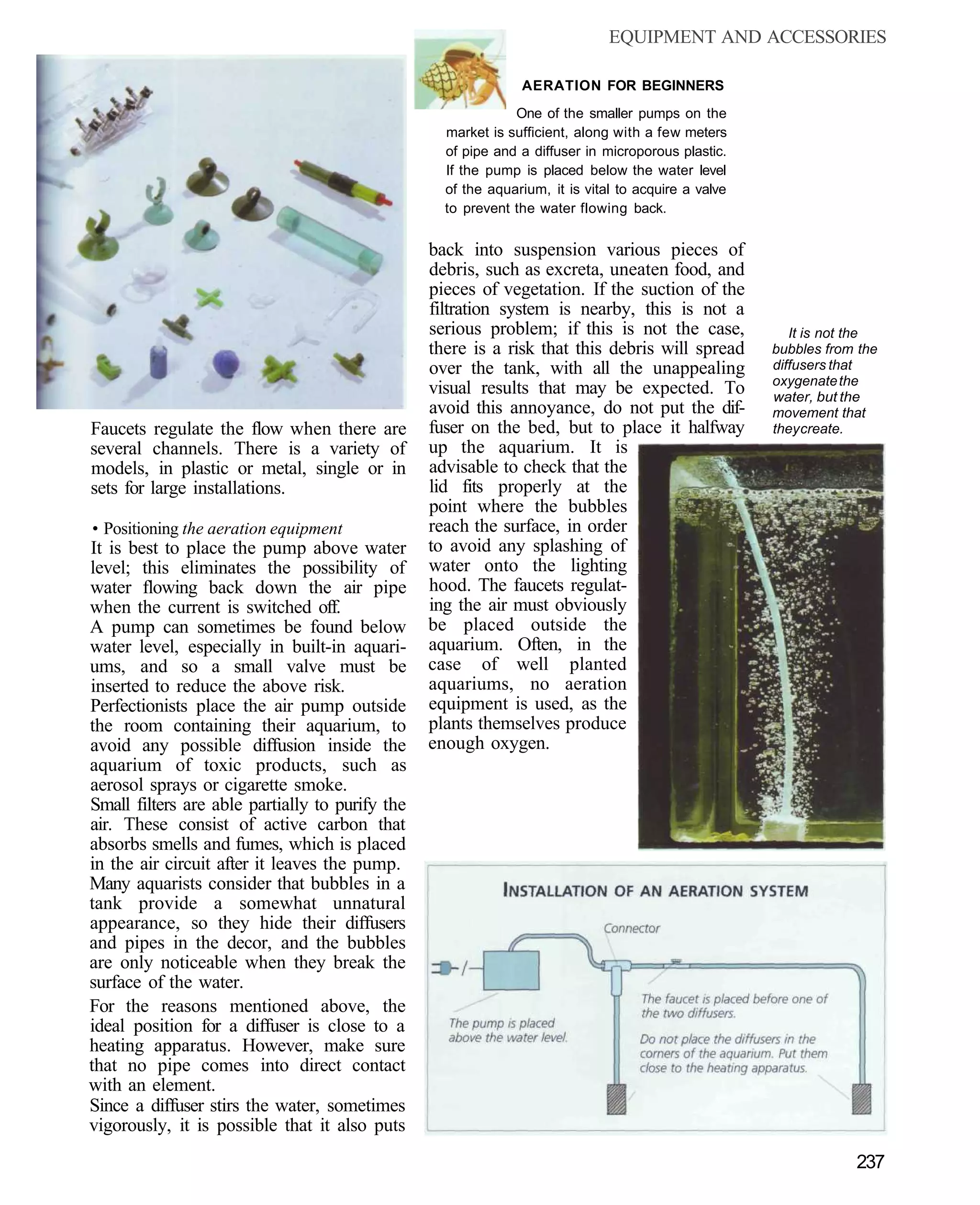 EQUIPMENT AND ACCESSORIES

                                                               AERATION FOR BEGINNERS
                                                              One of the smaller pumps on the
                                                   market is sufficient, along with a few meters
                                                   of pipe and a diffuser in microporous plastic.
                                                   If the pump is placed below the water level
                                                   of the aquarium, it is vital to acquire a valve
                                                   to prevent the water flowing back.


                                                 back into suspension various pieces of
                                                 debris, such as excreta, uneaten food, and
                                                 pieces of vegetation. If the suction of the
                                                 filtration system is nearby, this is not a
                                                 serious problem; if this is not the case,              It is not the
                                                 there is a risk that this debris will spread        bubbles from the
                                                 over the tank, with all the unappealing             diffusers that
                                                                                                     oxygenate the
                                                 visual results that may be expected. To             water, but the
                                                 avoid this annoyance, do not put the dif-           movement that
Faucets regulate the flow when there are         fuser on the bed, but to place it halfway           they create.
several channels. There is a variety of          up the aquarium. It is
models, in plastic or metal, single or in        advisable to check that the
sets for large installations.                    lid fits properly at the
                                                 point where the bubbles
• Positioning the aeration equipment             reach the surface, in order
It is best to place the pump above water         to avoid any splashing of
level; this eliminates the possibility of        water onto the lighting
water flowing back down the air pipe             hood. The faucets regulat-
when the current is switched off.                ing the air must obviously
A pump can sometimes be found below              be placed outside the
water level, especially in built-in aquari-      aquarium. Often, in the
ums, and so a small valve must be                case of well planted
inserted to reduce the above risk.               aquariums, no aeration
Perfectionists place the air pump outside        equipment is used, as the
the room containing their aquarium, to           plants themselves produce
avoid any possible diffusion inside the          enough oxygen.
aquarium of toxic products, such as
aerosol sprays or cigarette smoke.
Small filters are able partially to purify the
air. These consist of active carbon that
absorbs smells and fumes, which is placed
in the air circuit after it leaves the pump.
Many aquarists consider that bubbles in a
tank provide a somewhat unnatural
appearance, so they hide their diffusers
and pipes in the decor, and the bubbles
are only noticeable when they break the
surface of the water.
For the reasons mentioned above, the
ideal position for a diffuser is close to a
heating apparatus. However, make sure
that no pipe comes into direct contact
with an element.
Since a diffuser stirs the water, sometimes
vigorously, it is possible that it also puts
                                                                                                                 237
 