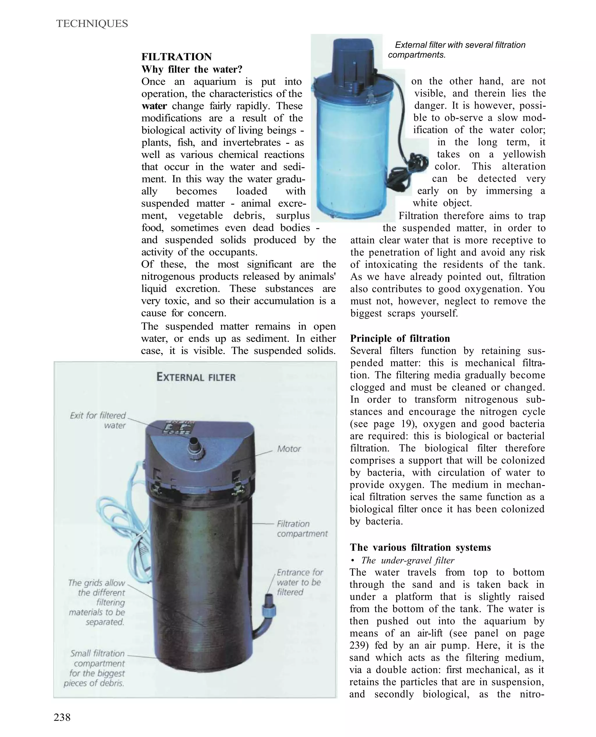 TECHNIQUES
                                                                    External filter with several filtration
             FILTRATION                                           compartments.
             Why filter the water?
             Once an aquarium is put into                                on the other hand, are not
             operation, the characteristics of the                        visible, and therein lies the
             water change fairly rapidly. These                           danger. It is however, possi-
             modifications are a result of the                            ble to ob-serve a slow mod-
             biological activity of living beings -                       ification of the water color;
             plants, fish, and invertebrates - as                                in the long term, it
             well as various chemical reactions                                  takes on a yellowish
             that occur in the water and sedi-                                  color. This alteration
             ment. In this way the water gradu-                                can be detected very
             ally     becomes      loaded      with                        early on by immersing a
             suspended matter - animal excre-                             white object.
             ment, vegetable debris, surplus                          Filtration therefore aims to trap
             food, sometimes even dead bodies -                   the suspended matter, in order to
             and suspended solids produced by the         attain clear water that is more receptive to
             activity of the occupants.                   the penetration of light and avoid any risk
             Of these, the most significant are the       of intoxicating the residents of the tank.
             nitrogenous products released by animals'    As we have already pointed out, filtration
             liquid excretion. These substances are       also contributes to good oxygenation. You
             very toxic, and so their accumulation is a   must not, however, neglect to remove the
             cause for concern.                           biggest scraps yourself.
             The suspended matter remains in open
             water, or ends up as sediment. In either     Principle of filtration
             case, it is visible. The suspended solids.   Several filters function by retaining sus-
                                                          pended matter: this is mechanical filtra-
                                                          tion. The filtering media gradually become
                                                          clogged and must be cleaned or changed.
                                                          In order to transform nitrogenous sub-
                                                          stances and encourage the nitrogen cycle
                                                          (see page 19), oxygen and good bacteria
                                                          are required: this is biological or bacterial
                                                          filtration. The biological filter therefore
                                                          comprises a support that will be colonized
                                                          by bacteria, with circulation of water to
                                                          provide oxygen. The medium in mechan-
                                                          ical filtration serves the same function as a
                                                          biological filter once it has been colonized
                                                          by bacteria.

                                                          The various filtration systems
                                                          • The under-gravel filter
                                                          The water travels from top to bottom
                                                          through the sand and is taken back in
                                                          under a platform that is slightly raised
                                                          from the bottom of the tank. The water is
                                                          then pushed out into the aquarium by
                                                          means of an air-lift (see panel on page
                                                          239) fed by an air pump. Here, it is the
                                                          sand which acts as the filtering medium,
                                                          via a double action: first mechanical, as it
                                                          retains the particles that are in suspension,
                                                          and secondly biological, as the nitro-

238
 