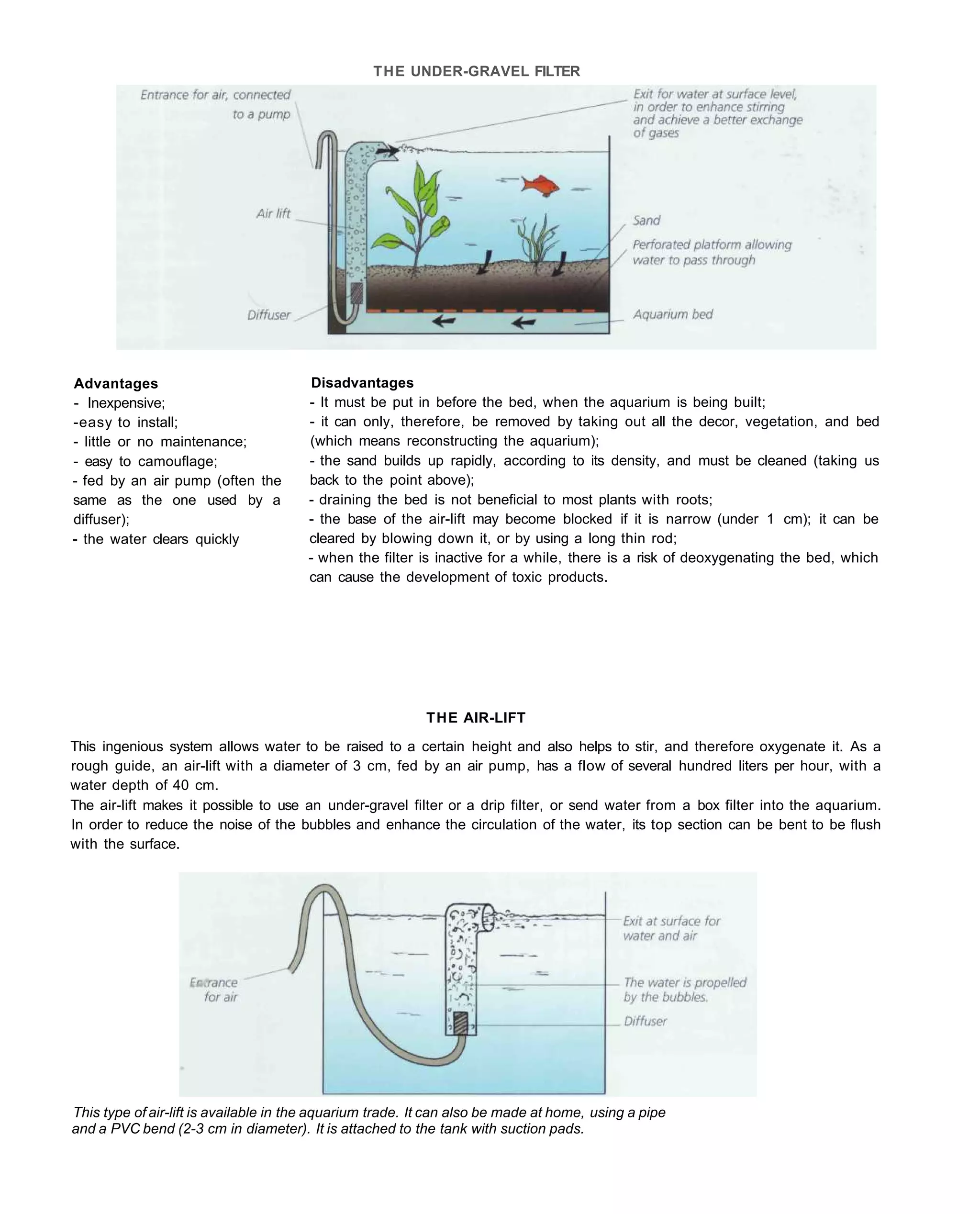 THE UNDER-GRAVEL FILTER




Advantages                             Disadvantages
- Inexpensive;                         - It must be put in before the bed, when the aquarium is being built;
-easy to install;                      - it can only, therefore, be removed by taking out all the decor, vegetation, and bed
- little or no maintenance;            (which means reconstructing the aquarium);
- easy to camouflage;                  - the sand builds up rapidly, according to its density, and must be cleaned (taking us
- fed by an air pump (often the        back to the point above);
same as the one used by a              - draining the bed is not beneficial to most plants with roots;
diffuser);                             - the base of the air-lift may become blocked if it is narrow (under 1 cm); it can be
- the water clears quickly             cleared by blowing down it, or by using a long thin rod;
                                       - when the filter is inactive for a while, there is a risk of deoxygenating the bed, which
                                       can cause the development of toxic products.




                                                           THE AIR-LIFT
This ingenious system allows water to be raised to a certain height and also helps to stir, and therefore oxygenate it. As a
rough guide, an air-lift with a diameter of 3 cm, fed by an air pump, has a flow of several hundred liters per hour, with a
water depth of 40 cm.
The air-lift makes it possible to use an under-gravel filter or a drip filter, or send water from a box filter into the aquarium.
In order to reduce the noise of the bubbles and enhance the circulation of the water, its top section can be bent to be flush
with the surface.




This type of air-lift is available in the aquarium trade. It can also be made at home, using a pipe
and a PVC bend (2-3 cm in diameter). It is attached to the tank with suction pads.
 
