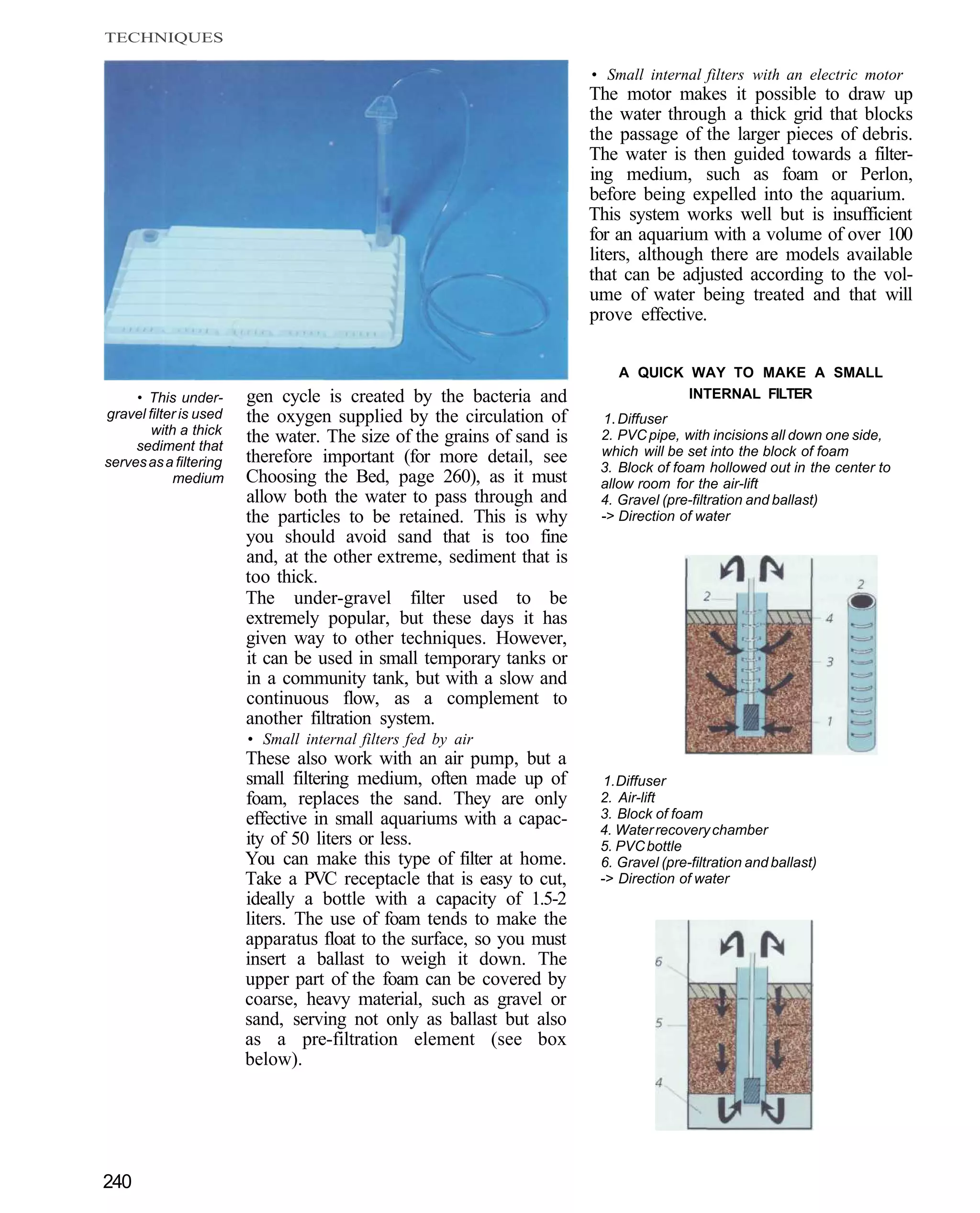 TECHNIQUES

                                                                       • Small internal filters with an electric motor
                                                                       The motor makes it possible to draw up
                                                                       the water through a thick grid that blocks
                                                                       the passage of the larger pieces of debris.
                                                                       The water is then guided towards a filter-
                                                                       ing medium, such as foam or Perlon,
                                                                       before being expelled into the aquarium.
                                                                       This system works well but is insufficient
                                                                       for an aquarium with a volume of over 100
                                                                       liters, although there are models available
                                                                       that can be adjusted according to the vol-
                                                                       ume of water being treated and that will
                                                                       prove effective.

                                                                           A QUICK WAY TO MAKE A SMALL
     • This under-      gen cycle is created by the bacteria and                   INTERNAL FILTER
gravel filter is used   the oxygen supplied by the circulation of       1. Diffuser
        with a thick
     sediment that
                        the water. The size of the grains of sand is    2. PVC pipe, with incisions all down one side,
                        therefore important (for more detail, see       which will be set into the block of foam
serves as a filtering                                                   3. Block of foam hollowed out in the center to
            medium      Choosing the Bed, page 260), as it must         allow room for the air-lift
                        allow both the water to pass through and        4. Gravel (pre-filtration and ballast)
                        the particles to be retained. This is why       -> Direction of water
                        you should avoid sand that is too fine
                        and, at the other extreme, sediment that is
                        too thick.
                        The under-gravel filter used to be
                        extremely popular, but these days it has
                        given way to other techniques. However,
                        it can be used in small temporary tanks or
                        in a community tank, but with a slow and
                        continuous flow, as a complement to
                        another filtration system.
                        • Small internal filters fed by air
                        These also work with an air pump, but a
                        small filtering medium, often made up of        1. Diffuser
                        foam, replaces the sand. They are only          2. Air-lift
                        effective in small aquariums with a capac-      3. Block of foam
                                                                        4. Water recovery chamber
                        ity of 50 liters or less.                       5. PVC bottle
                        You can make this type of filter at home.       6. Gravel (pre-filtration and ballast)
                        Take a PVC receptacle that is easy to cut,      -> Direction of water
                        ideally a bottle with a capacity of 1.5-2
                        liters. The use of foam tends to make the
                        apparatus float to the surface, so you must
                        insert a ballast to weigh it down. The
                        upper part of the foam can be covered by
                        coarse, heavy material, such as gravel or
                        sand, serving not only as ballast but also
                        as a pre-filtration element (see box
                        below).




240
 