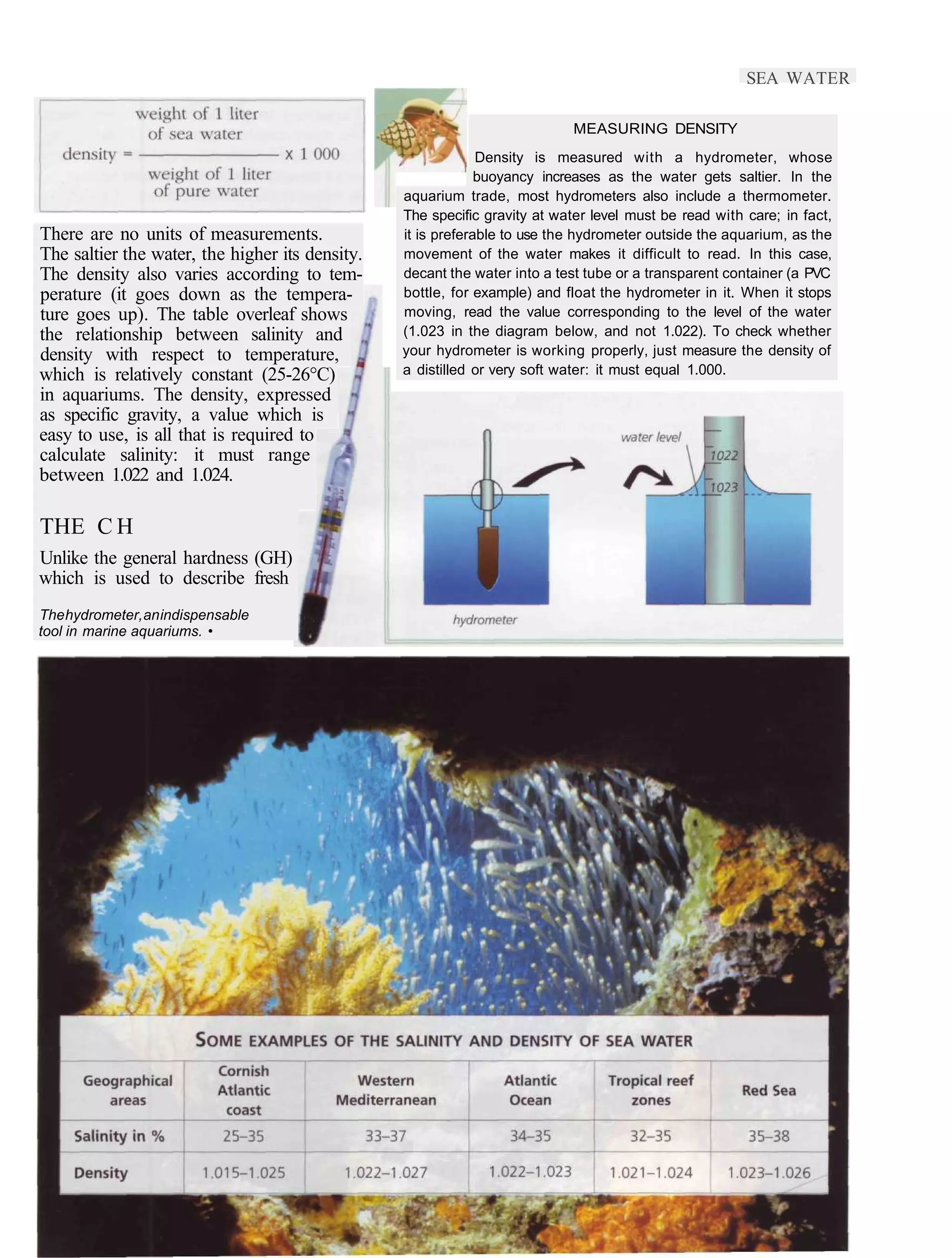 SEA WATER

                                                                            MEASURING DENSITY
                                                              Density is measured with a hydrometer, whose
                                                              buoyancy increases as the water gets saltier. In the
                                                 aquarium trade, most hydrometers also include a thermometer.
                                                 The specific gravity at water level must be read with care; in fact,
There are no units of measurements.              it is preferable to use the hydrometer outside the aquarium, as the
The saltier the water, the higher its density.   movement of the water makes it difficult to read. In this case,
The density also varies according to tem-        decant the water into a test tube or a transparent container (a PVC
perature (it goes down as the tempera-           bottle, for example) and float the hydrometer in it. When it stops
ture goes up). The table overleaf shows          moving, read the value corresponding to the level of the water
the relationship between salinity and            (1.023 in the diagram below, and not 1.022). To check whether
density with respect to temperature,             your hydrometer is working properly, just measure the density of
which is relatively constant (25-26°C)           a distilled or very soft water: it must equal 1.000.
in aquariums. The density, expressed
as specific gravity, a value which is
easy to use, is all that is required to
calculate salinity: it must range
between 1.022 and 1.024.

THE C H
Unlike the general hardness (GH)
which is used to describe fresh
The hydrometer, an indispensable
tool in marine aquariums. •
 