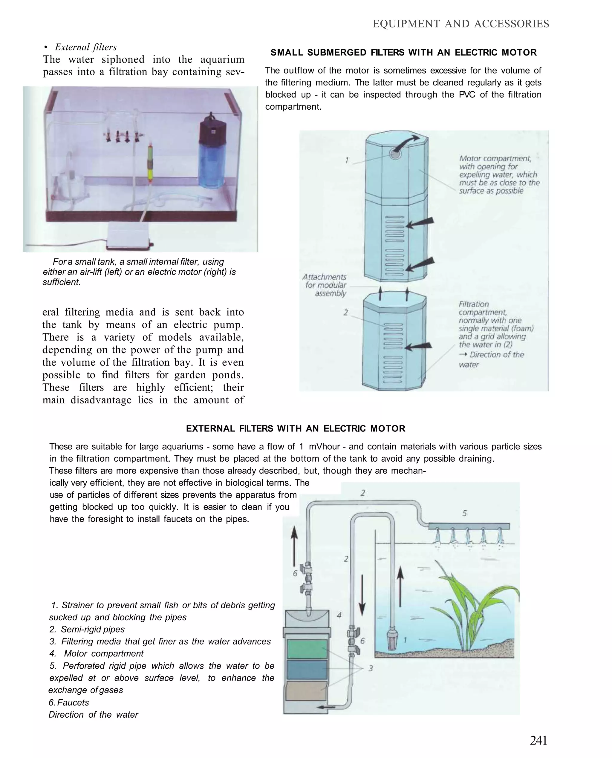 EQUIPMENT AND ACCESSORIES

• External filters
                                                             SMALL SUBMERGED FILTERS WITH AN ELECTRIC MOTOR
The water siphoned into the aquarium
passes into a filtration bay containing sev-                The outflow of the motor is sometimes excessive for the volume of
                                                            the filtering medium. The latter must be cleaned regularly as it gets
                                                            blocked up - it can be inspected through the PVC of the filtration
                                                            compartment.




   For a small tank, a small internal filter, using
either an air-lift (left) or an electric motor (right) is
sufficient.


eral filtering media and is sent back into
the tank by means of an electric pump.
There is a variety of models available,
depending on the power of the pump and
the volume of the filtration bay. It is even
possible to find filters for garden ponds.
These filters are highly efficient; their
main disadvantage lies in the amount of

                                          EXTERNAL FILTERS WITH AN ELECTRIC MOTOR
 These are suitable for large aquariums - some have a flow of 1 mVhour - and contain materials with various particle sizes
 in the filtration compartment. They must be placed at the bottom of the tank to avoid any possible draining.
 These filters are more expensive than those already described, but, though they are mechan-
 ically very efficient, they are not effective in biological terms. The
 use of particles of different sizes prevents the apparatus from
 getting blocked up too quickly. It is easier to clean if you
 have the foresight to install faucets on the pipes.




  1. Strainer to prevent small fish or bits of debris getting
 sucked up and blocking the pipes
 2. Semi-rigid pipes
 3. Filtering media that get finer as the water advances
 4. Motor compartment
 5. Perforated rigid pipe which allows the water to be
 expelled at or above surface level, to enhance the
 exchange of gases
 6. Faucets
 Direction of the water


                                                                                                                              241
 