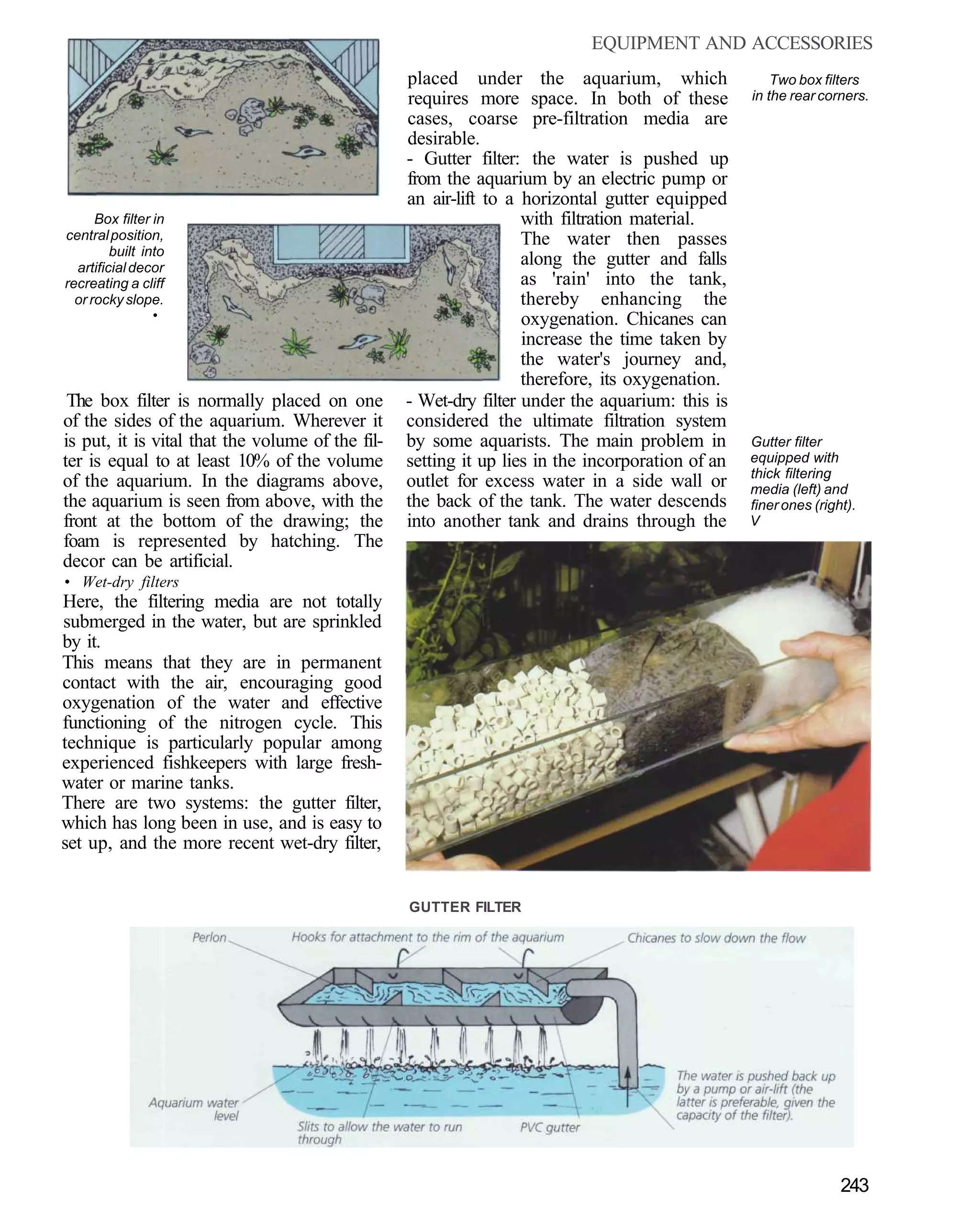 EQUIPMENT AND ACCESSORIES
                                                  placed under the aquarium, which                    Two box filters
                                                  requires more space. In both of these           in the rear corners.
                                                  cases, coarse pre-filtration media are
                                                  desirable.
                                                  - Gutter filter: the water is pushed up
                                                  from the aquarium by an electric pump or
                                                  an air-lift to a horizontal gutter equipped
      Box filter in                                                with filtration material.
central position,                                                  The water then passes
         built into
  artificial decor
                                                                   along the gutter and falls
recreating a cliff                                                 as 'rain' into the tank,
  or rocky slope.                                                  thereby enhancing the
                 •                                                 oxygenation. Chicanes can
                                                                   increase the time taken by
                                                                   the water's journey and,
                                                                   therefore, its oxygenation.
 The box filter is normally placed on one         - Wet-dry filter under the aquarium: this is
of the sides of the aquarium. Wherever it         considered the ultimate filtration system
is put, it is vital that the volume of the fil-   by some aquarists. The main problem in          Gutter filter
ter is equal to at least 10% of the volume        setting it up lies in the incorporation of an   equipped with
                                                                                                  thick filtering
of the aquarium. In the diagrams above,           outlet for excess water in a side wall or       media (left) and
the aquarium is seen from above, with the         the back of the tank. The water descends        finer ones (right).
front at the bottom of the drawing; the           into another tank and drains through the        V
foam is represented by hatching. The
decor can be artificial.
• Wet-dry filters
Here, the filtering media are not totally
submerged in the water, but are sprinkled
by it.
This means that they are in permanent
contact with the air, encouraging good
oxygenation of the water and effective
functioning of the nitrogen cycle. This
technique is particularly popular among
experienced fishkeepers with large fresh-
water or marine tanks.
There are two systems: the gutter filter,
which has long been in use, and is easy to
set up, and the more recent wet-dry filter,


                                                  GUTTER FILTER




                                                                                                                  243
 