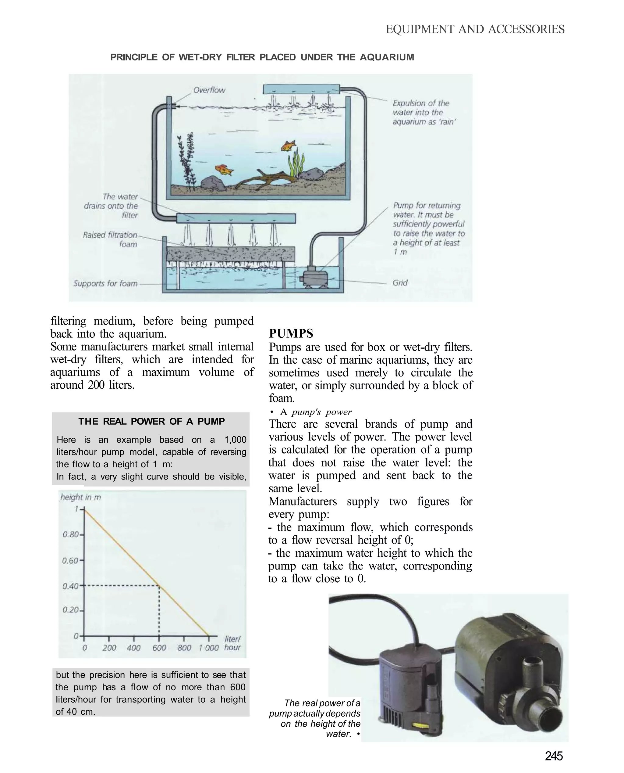 EQUIPMENT AND ACCESSORIES

              PRINCIPLE OF WET-DRY FILTER PLACED UNDER THE AQUARIUM




filtering medium, before being pumped
back into the aquarium.                             PUMPS
Some manufacturers market small internal            Pumps are used for box or wet-dry filters.
wet-dry filters, which are intended for             In the case of marine aquariums, they are
aquariums of a maximum volume of                    sometimes used merely to circulate the
around 200 liters.                                  water, or simply surrounded by a block of
                                                    foam.
                                                    • A pump's power
      THE REAL POWER OF A PUMP                      There are several brands of pump and
 Here is an example based on a 1,000                various levels of power. The power level
 liters/hour pump model, capable of reversing       is calculated for the operation of a pump
 the flow to a height of 1 m:                       that does not raise the water level: the
 In fact, a very slight curve should be visible,    water is pumped and sent back to the
                                                    same level.
                                                    Manufacturers supply two figures for
                                                    every pump:
                                                    - the maximum flow, which corresponds
                                                    to a flow reversal height of 0;
                                                    - the maximum water height to which the
                                                    pump can take the water, corresponding
                                                    to a flow close to 0.




 but the precision here is sufficient to see that
 the pump has a flow of no more than 600
 liters/hour for transporting water to a height        The real power of a
 of 40 cm.                                          pump actually depends
                                                      on the height of the
                                                                  water. •

                                                                                                   245
 