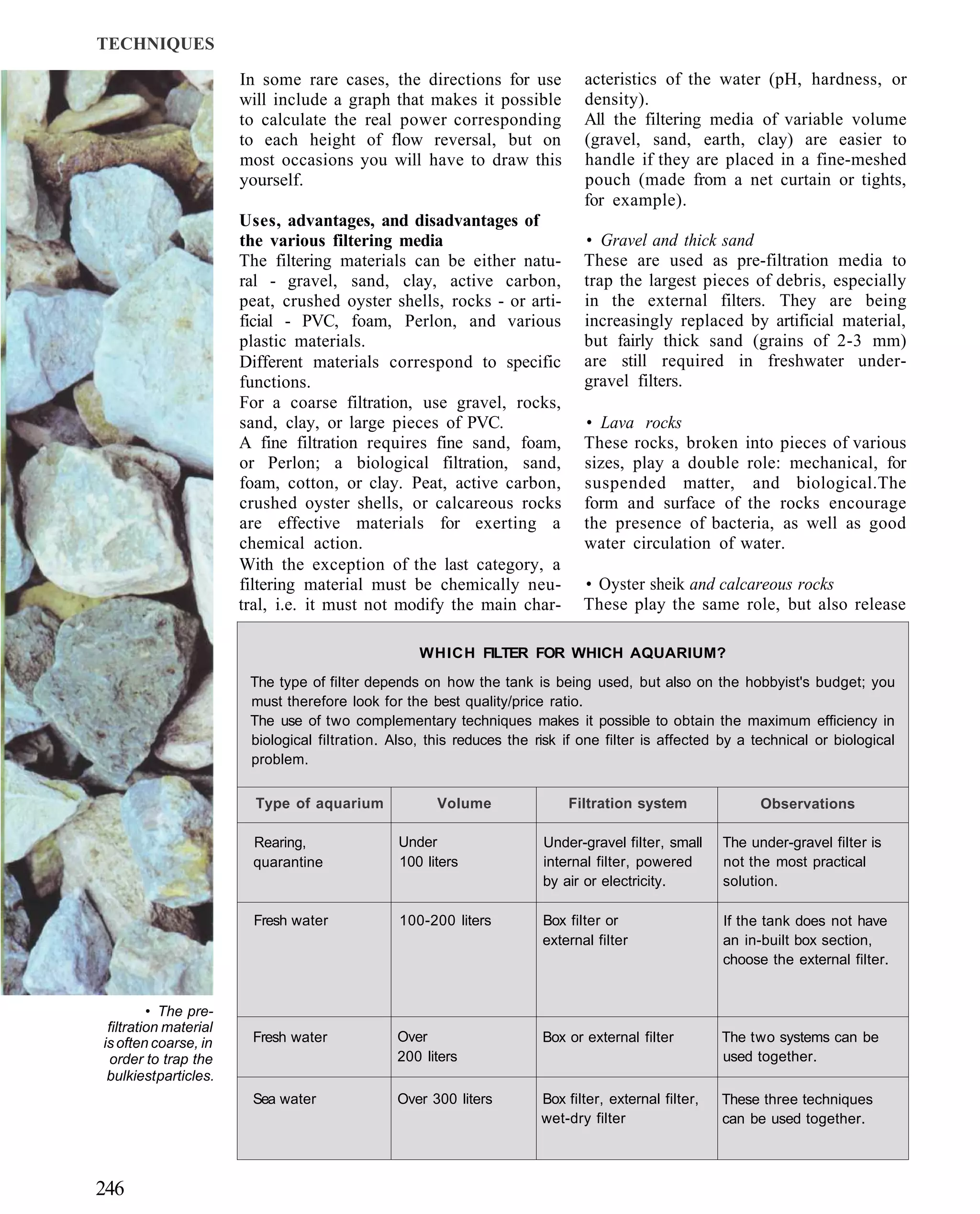 TECHNIQUES

                       In some rare cases, the directions for use             acteristics of the water (pH, hardness, or
                       will include a graph that makes it possible            density).
                       to calculate the real power corresponding              All the filtering media of variable volume
                       to each height of flow reversal, but on                (gravel, sand, earth, clay) are easier to
                       most occasions you will have to draw this              handle if they are placed in a fine-meshed
                       yourself.                                              pouch (made from a net curtain or tights,
                                                                              for example).
                       Uses, advantages, and disadvantages of
                       the various filtering media                            • Gravel and thick sand
                       The filtering materials can be either natu-            These are used as pre-filtration media to
                       ral - gravel, sand, clay, active carbon,               trap the largest pieces of debris, especially
                       peat, crushed oyster shells, rocks - or arti-          in the external filters. They are being
                       ficial - PVC, foam, Perlon, and various                increasingly replaced by artificial material,
                       plastic materials.                                     but fairly thick sand (grains of 2-3 mm)
                       Different materials correspond to specific             are still required in freshwater under-
                       functions.                                             gravel filters.
                       For a coarse filtration, use gravel, rocks,
                       sand, clay, or large pieces of PVC.                    • Lava rocks
                       A fine filtration requires fine sand, foam,            These rocks, broken into pieces of various
                       or Perlon; a biological filtration, sand,              sizes, play a double role: mechanical, for
                       foam, cotton, or clay. Peat, active carbon,            suspended matter, and biological.The
                       crushed oyster shells, or calcareous rocks             form and surface of the rocks encourage
                       are effective materials for exerting a                 the presence of bacteria, as well as good
                       chemical action.                                       water circulation of water.
                       With the exception of the last category, a
                       filtering material must be chemically neu-             • Oyster sheik and calcareous rocks
                       tral, i.e. it must not modify the main char-           These play the same role, but also release

                                                   WHICH FILTER FOR WHICH AQUARIUM?
                        The type of filter depends on how the tank is being used, but also on the hobbyist's budget; you
                        must therefore look for the best quality/price ratio.
                        The use of two complementary techniques makes it possible to obtain the maximum efficiency in
                        biological filtration. Also, this reduces the risk if one filter is affected by a technical or biological
                        problem.


                         Type of aquarium             Volume               Filtration system                Observations

                         Rearing,               Under                  Under-gravel filter, small     The under-gravel filter is
                         quarantine             100 liters             internal filter, powered       not the most practical
                                                                       by air or electricity.         solution.

                         Fresh water            100-200 liters         Box filter or                  If the tank does not have
                                                                       external filter                an in-built box section,
                                                                                                      choose the external filter.


         • The pre-
 filtration material
is often coarse, in     Fresh water            Over                    Box or external filter         The two systems can be
 order to trap the                             200 liters                                             used together.
 bulkiest particles.
                        Sea water              Over 300 liters         Box filter, external filter,   These three techniques
                                                                       wet-dry filter                 can be used together.



246
 