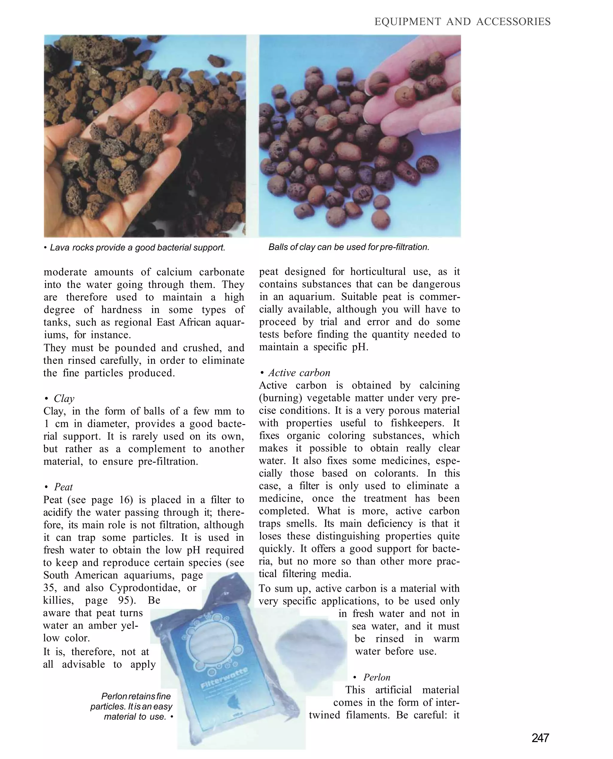 EQUIPMENT AND ACCESSORIES




• Lava rocks provide a good bacterial support.      Balls of clay can be used for pre-filtration.

moderate amounts of calcium carbonate             peat designed for horticultural use, as it
into the water going through them. They           contains substances that can be dangerous
are therefore used to maintain a high             in an aquarium. Suitable peat is commer-
degree of hardness in some types of               cially available, although you will have to
tanks, such as regional East African aquar-       proceed by trial and error and do some
iums, for instance.                               tests before finding the quantity needed to
They must be pounded and crushed, and             maintain a specific pH.
then rinsed carefully, in order to eliminate
the fine particles produced.                      • Active carbon
                                                  Active carbon is obtained by calcining
• Clay                                            (burning) vegetable matter under very pre-
Clay, in the form of balls of a few mm to         cise conditions. It is a very porous material
1 cm in diameter, provides a good bacte-          with properties useful to fishkeepers. It
rial support. It is rarely used on its own,       fixes organic coloring substances, which
but rather as a complement to another             makes it possible to obtain really clear
material, to ensure pre-filtration.               water. It also fixes some medicines, espe-
                                                  cially those based on colorants. In this
• Peat                                            case, a filter is only used to eliminate a
Peat (see page 16) is placed in a filter to       medicine, once the treatment has been
acidify the water passing through it; there-      completed. What is more, active carbon
fore, its main role is not filtration, although   traps smells. Its main deficiency is that it
it can trap some particles. It is used in         loses these distinguishing properties quite
fresh water to obtain the low pH required         quickly. It offers a good support for bacte-
to keep and reproduce certain species (see        ria, but no more so than other more prac-
South American aquariums, page                    tical filtering media.
35, and also Cyprodontidae, or                    To sum up, active carbon is a material with
killies, page 95). Be                             very specific applications, to be used only
aware that peat turns                                                in fresh water and not in
water an amber yel-                                                      sea water, and it must
low color.                                                                be rinsed in warm
It is, therefore, not at                                                  water before use.
all advisable to apply
                                                                           • Perlon
                                                                      This artificial material
             Perlon retains fine
           particles. It is an easy                                 comes in the form of inter-
              material to use. •                               twined filaments. Be careful: it

                                                                                                       247
 