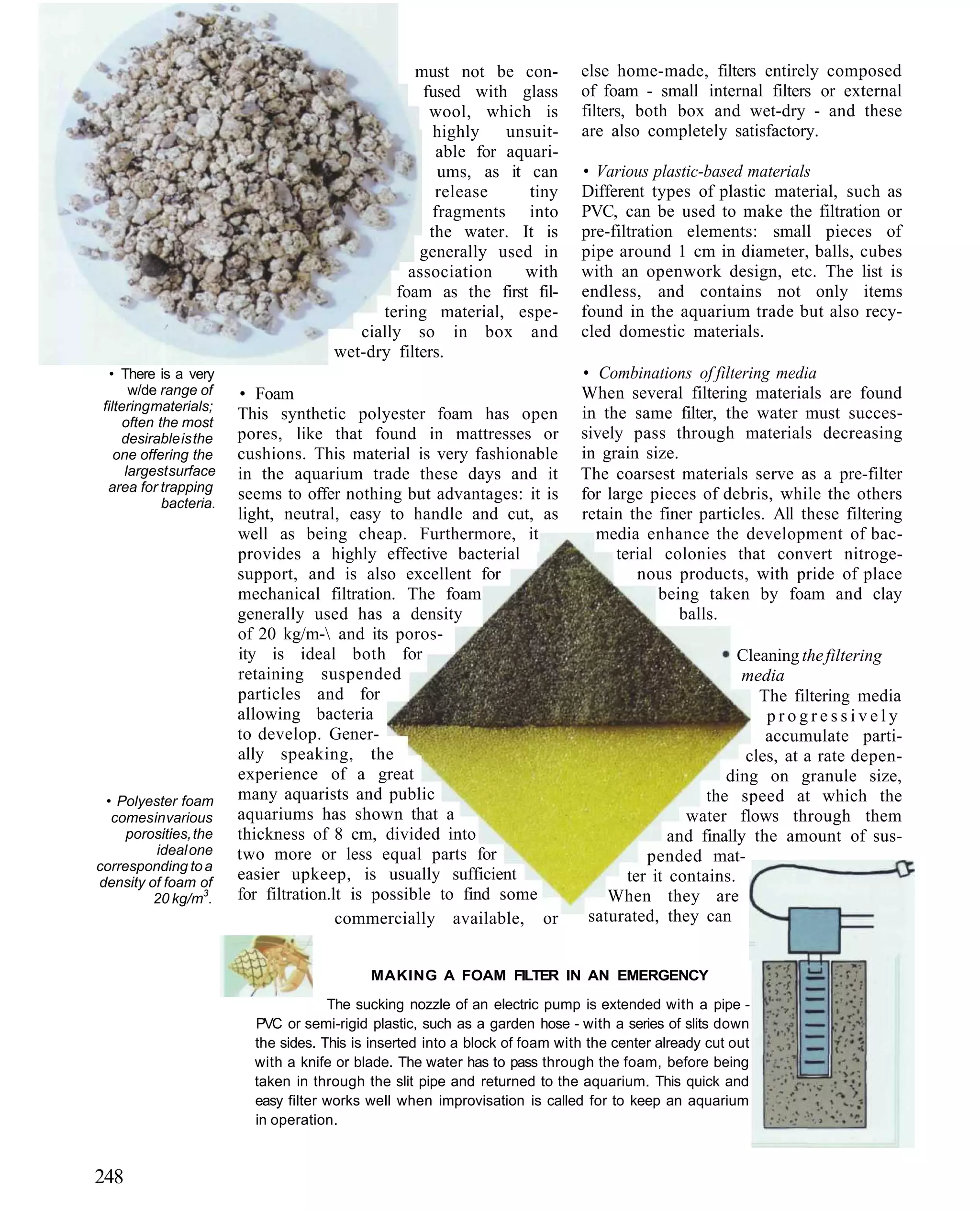 must not be con-             else home-made, filters entirely composed
                                                   fused with glass            of foam - small internal filters or external
                                                    wool, which is             filters, both box and wet-dry - and these
                                                     highly   unsuit-          are also completely satisfactory.
                                                     able for aquari-
                                                      ums, as it can           • Various plastic-based materials
                                                     release     tiny          Different types of plastic material, such as
                                                     fragments into            PVC, can be used to make the filtration or
                                                    the water. It is           pre-filtration elements: small pieces of
                                                   generally used in           pipe around 1 cm in diameter, balls, cubes
                                                 association    with           with an openwork design, etc. The list is
                                               foam as the first fil-          endless, and contains not only items
                                             tering material, espe-            found in the aquarium trade but also recy-
                                          cially so in box and                 cled domestic materials.
                                       wet-dry filters.
   • There is a very                                                           • Combinations of filtering media
       w/de range of     • Foam                                                When several filtering materials are found
 filtering materials;
                         This synthetic polyester foam has open                in the same filter, the water must succes-
      often the most
     desirable is the    pores, like that found in mattresses or               sively pass through materials decreasing
    one offering the     cushions. This material is very fashionable           in grain size.
      largest surface    in the aquarium trade these days and it               The coarsest materials serve as a pre-filter
  area for trapping
                         seems to offer nothing but advantages: it is          for large pieces of debris, while the others
             bacteria.
                         light, neutral, easy to handle and cut, as            retain the finer particles. All these filtering
                         well as being cheap. Furthermore, it                    media enhance the development of bac-
                         provides a highly effective bacterial                      terial colonies that convert nitroge-
                         support, and is also excellent for                            nous products, with pride of place
                         mechanical filtration. The foam                                  being taken by foam and clay
                         generally used has a density                                         balls.
                         of 20 kg/m- and its poros-
                         ity is ideal both for                                                        Cleaning the filtering
                         retaining suspended                                                          media
                         particles and for                                                               The filtering media
                         allowing bacteria                                                                progressively
                         to develop. Gener-                                                               accumulate parti-
                         ally speaking, the                                                            cles, at a rate depen-
                         experience of a great                                                      ding on granule size,
 • Polyester foam        many aquarists and public                                               the speed at which the
  comes in various       aquariums has shown that a                                           water flows through them
     porosities, the     thickness of 8 cm, divided into                                    and finally the amount of sus-
         ideal one       two more or less equal parts for                               pended mat-
corresponding to a
density of foam of
                         easier upkeep, is usually sufficient                        ter it contains.
         20 kg/m3.       for filtration.lt is possible to find some                When they are
                                         commercially available, or             saturated, they can


                                             MAKING A FOAM FILTER IN AN EMERGENCY
                                       The sucking nozzle of an electric pump is extended with a pipe -
                           PVC or semi-rigid plastic, such as a garden hose - with a series of slits down
                           the sides. This is inserted into a block of foam with the center already cut out
                           with a knife or blade. The water has to pass through the foam, before being
                           taken in through the slit pipe and returned to the aquarium. This quick and
                           easy filter works well when improvisation is called for to keep an aquarium
                           in operation.



248
 